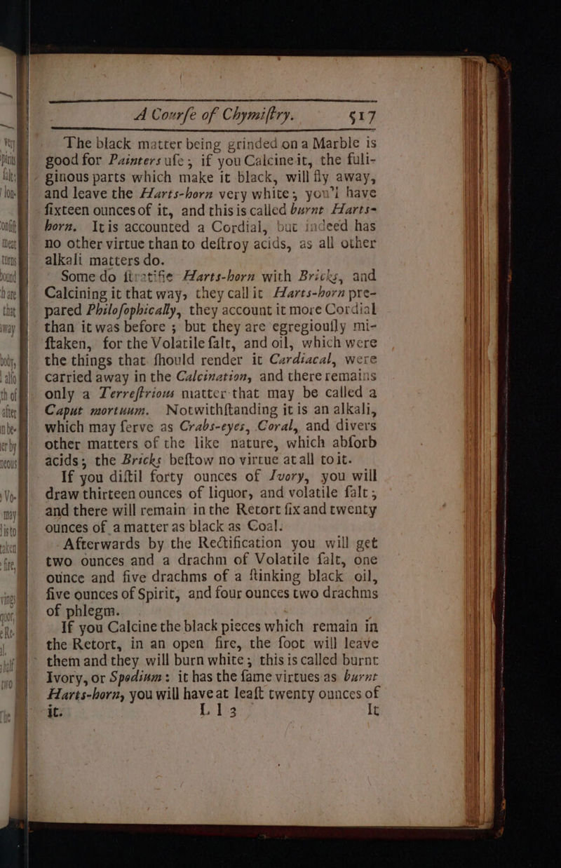 The black matter being grinded ona Marble ts good for Painters ufe, if you Calcineit, the fuli- ginous parts which make it black, will fly away, and leave the Harts-horn very white, youl have fixteen ouncesof it, and thisis called burnt Harts- born. Itis accounted a Cordial, but indeed has no other virtue than to deftroy acids, as all other alkali matters do. Some do iiratifie Aarts-horn with Bricks, and Calcining it that way, they callit AMarts-born pre- pared Philofophicaly, they account it more Cordial than it was before ; but they are egregioully mi- ftaken, for the Volatile falt, and oil, which were the things that. fhould render it Cardiacal, were carried away in the Calcination, and there remains only a Terreftriows matter that may be called a Caput mortuum. Notwithftanding itis an alkali, which may ferve as Crabs-eyes, Coral, and divers other matters of the like nature, which abforb acids; the Bricks beftow no virtue atall toit. If you diftil forty ounces of Jvory, you will draw thirteen ounces of liquor, and volatile falt ; and there will remain inthe Retort fix and twenty ounces of amatter as black as Coal. Afterwards by the Rectification you will get two ounces and a drachm of Volatile falt, one ounce and five drachms of a ‘tinking black oil, five ounces of Spirit, and four ounces two drachms of phlegm. If you Calcine the black pieces which remain in the Retort, in an open fire, the foot will leave Ivory, or Spodsum: it has the fame virtues as burnt Harés-horn, you will have at leaft twenty ounces of it. L13 It Les Sie, - Se ee