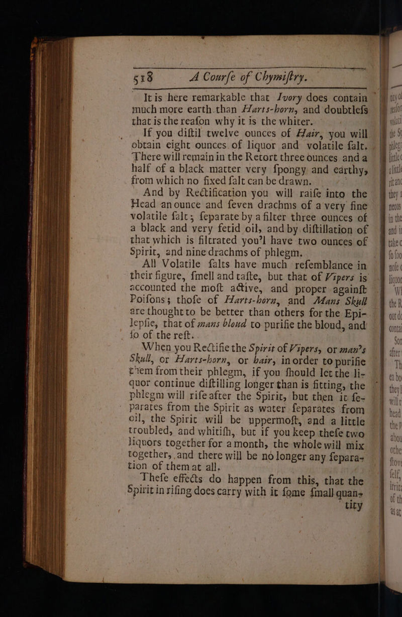 much more earth.than Harts-horn, and doubtlefs that is the reafon why it is the whiter. If you diftil twelve ounces of Hair, you will obtain eight ounces.of liguor and volatile falt. There will remain in the Retort three ounces anda half of a black matter very fpongy and earthy, from which no fixed falt canbe drawn. ~ And by Rectification you will raife into the Head anounce and feven drachms of avery fine volatile falt; feparate by a filter three ounces of a black and very fetid oil, and by diftillation of that which is filtrated youl have two ounces of Spirit, and nine drachms of phlegm. their figure, fmell andtafte, but that of Vipers is accounted the moft active, and proper againft Poifons; thofe of Harts-horu, and Mans Skull are thought to be better than others for the Epi- jo of the reft. When you Rectifie the Spirit of Vipers, or mans Skull, or Harts-horn, or bair, inorder to purifie tem from their phlegm, if you fhould let the li- quor continue diftilling longer than is fitting, the phlegm will rife after the Spirit, but then it fe- parates from the Spirit as water feparates from oil, the Spirit will be uppermoft, and a little troubled, and whitifh, but if you keep thefe two liquors together for amonth, the whole will mix together, and there will be no longer any fepara- tion of themat all. Thefe effects do happen from this, that the Spirit in rifing does carry with it fome {mall quans tity
