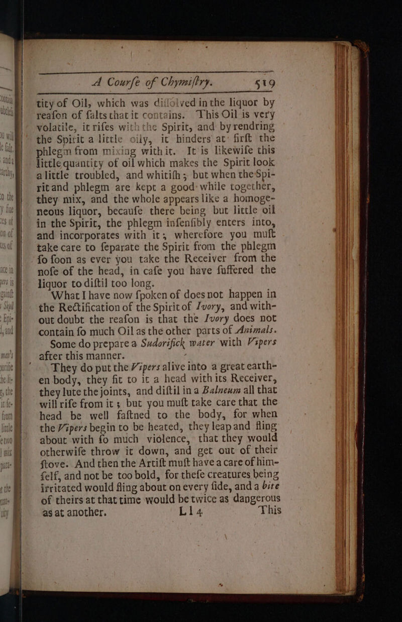 tity of Oil, which was diffolved inthe liquor by reafon of faltsthatit contains. This Oil is very volatile, itrifes withthe Spirit, and by rendring the Spirit a little oily, it hinders at: firft the phlegm from mixing withit. It is likewife this little quantity of oil which makes the Spirit look alittle troubled, and whitifh; but when the Spi- ritand phlegm are kept a good: while together, they mix, and the whole appears like a homoge- neous liquor, becaufe there being but little oil in the Spirit, the phlegm infenfibly enters into, and incorporates with it, wherefore you muft take care to feparate the Spirit from the phlegm fo foon as ever you take the Receiver from the nofe of the head, in cafe you have fuffered the liquor to diftil too long. What I have now fpoken of doesnot happen in the Rectification of the Spirit of Jvory, and with- out doubt the reafon is that the Jvory does not contain fo much Oil asthe other parts of Azimals. Some do prepare a Sudorifick water with Vapers after this manner. They do put the Vipers alive into a great earth- en body, they fit to it a head with its Receiver, they lute thejoints, and diftil ina Balnenw all that will rife from it ; but you muft take care that the head be well faftned to the body, for when the Vipers begin to be heated, they leapand fling about with fo much violence, that they would otherwife throw it down, and get out of their ftove. And then the Artift muft havea care of him- felf, and not be too bold, for thefe creatures being irritated would fling about onevery fide, and a bite of theirs at that time would be twice as dangerous as at another. L14 This