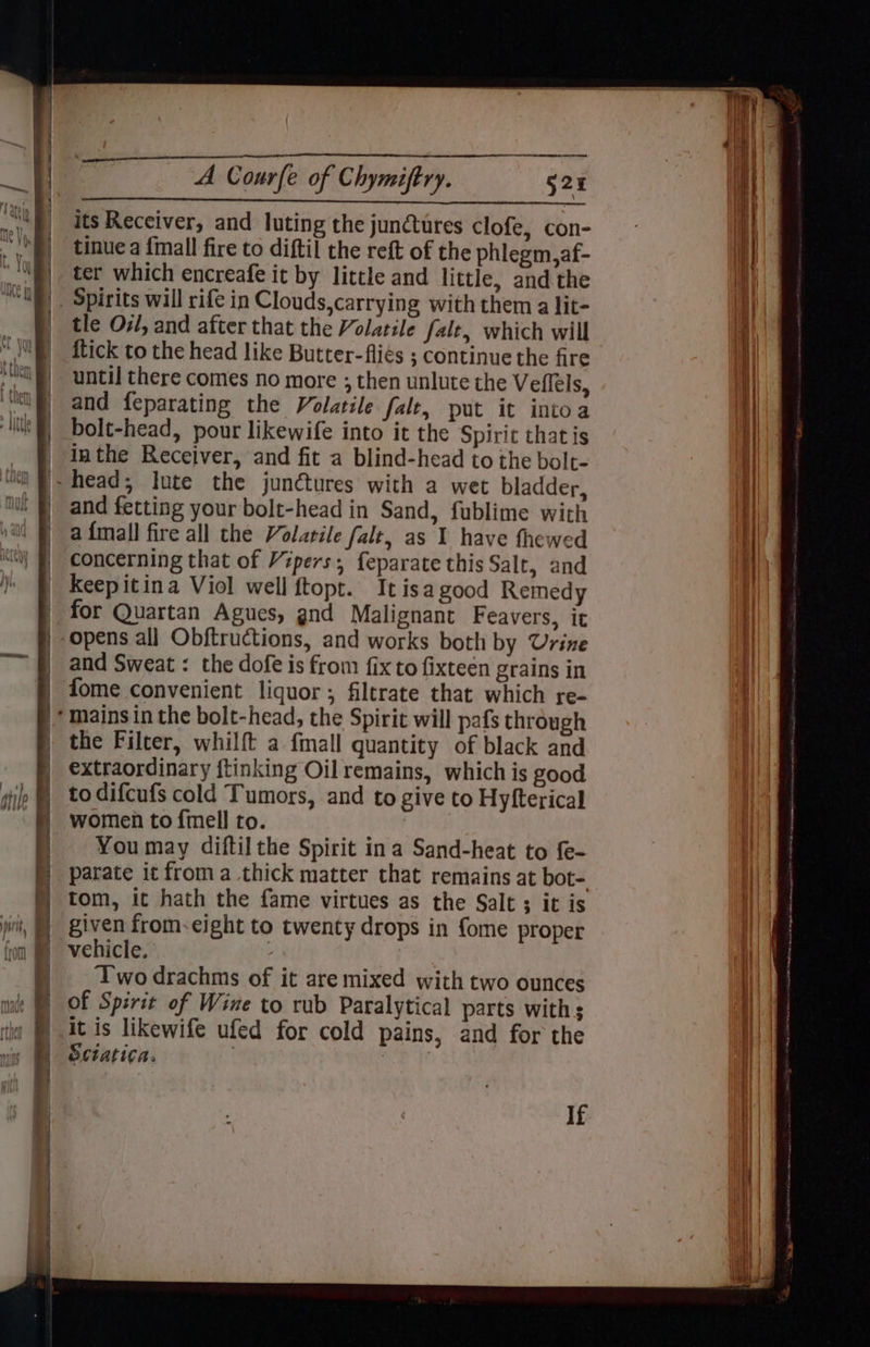 its Receiver, and luting the junctures Clofe, con- tinue a {mall fire to diftil the reft of the phlegm,af- ter which encreafe it by little and little, and the tle Ov, and after that the Volatile fale, which will {tick to the head like Butter-fliés ; continue the fire until there comes no more ; then unlute the Veflel Sy and feparating the Volatile fale, put it intoa bolt-head, pour likewife into it the Spirit that is inthe Receiver, and fit a blind-head to the bolt- and fetting your bolt-head in Sand, fublime with a {mall fire all the Volatile falt, as 1 have fhewed concerning that of Vipers; feparate this Salt, and Keepitina Viol well ftopt. It isa good Remedy for Quartan Agues, gnd Malignant Feavers, it opens al] Obftructions, and works both by Urine and Sweat : the dofe is from fix to fixteen grains in fome convenient liquor; filtrate that which re- the Filter, whilft a fmall quantity of black and extraordinary ftinking Oil remains, which is good to difcufs cold Tumors, and to give to Hyfterical women to {fmell ro. | You may diftil the Spirit ina Sand-heat to f{e- parate it froma thick matter that remains at bot- tom, it hath the fame virtues as the Salt ; it is given from-eight to twenty drops in fome proper vehicle. : Two drachms of it are mixed with two ounces of Spirit of Wine to rub Paralytical parts with s it is likewife ufed for cold pains, and for the Sciatica. 7 If