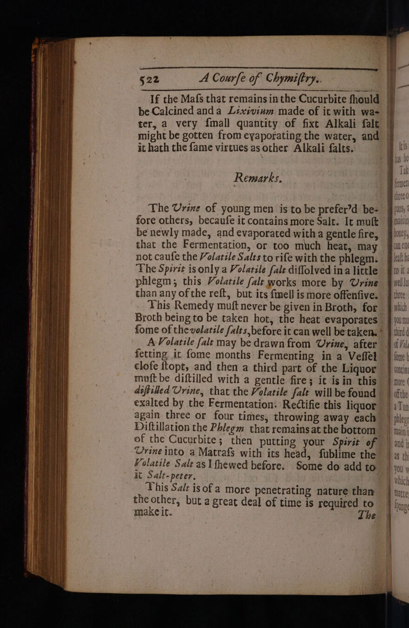 it hath the {ame virtues as other Alkali falts. Remarks. The Urine of young men is to be prefer’d be- fore others, becaufe it contains more Salt. It muft that the Fermentation, or too much heat, may not caufe the Volatile Salts to rife with the phlegm. The Spirit is only a Volatile fale diffolved ina little phlegm; this Volatile fale works more by Urine than any of the reft, but its fmell is more offenfive. This Remedy muft never be given in Broth, for Broth being to be taken hot, the heat evaporates A Volatile falt may be drawn from Urine, after fetting it fome months Fermenting in a Veflel clofe ftopt, and then a third part of the Liquor muft be diftilled with a gentle fire; it isin this exalted by the Fermentation. Rectifie this liquor again three or four times, throwing away each Diftillation the Phlegm that remains at the bottom of the Cucurbite; then putting your Spirit of Urine into a Matrafs with its head, fublime the it Salt-peter, This Salt isofa more penetrating nature than the other, but a great deal of time is required to ylia\¥ © Tun and i UU |