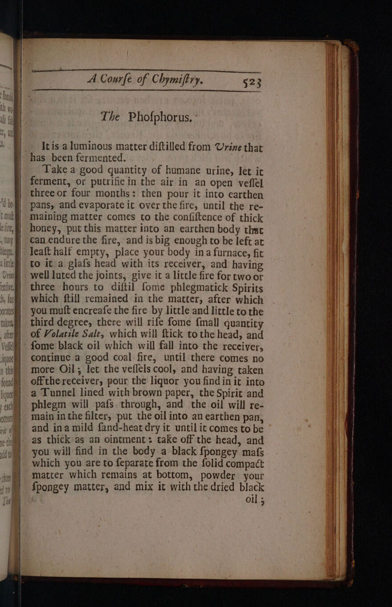 hry | ie nz HO) WA i ; i Hi) i in A Courfe of Chymiftry. 523 i} Lhe Phofphorus, Itis a luminous matter diftilled from Urine that | | has been fermented. Ht | Take a good quantity of humane urine, let it || | ferment, or putrifie in the air in an open veflel 1 | three or four months: then pour it into earthen || | pans, and evaporate it overthe fire, until the re- | maining matter comes to the confiftence of thick | honey, put this matter into an earthen body that | can endure the fire, and is big enough to be left at | lem.) leaft half empty, place your body ina furnace, fit | | ite) to it a glafs head with its receiver, and having well luted the joints, give it a little fire for two or three hours to diftil fome phlegmatick Spirits which ftill remained in the matter, after which you muft encreafe the fire by little and little to the third degree, there will rife fome {mall quantity of Volatile Salt, which will ftick tothe head, and - fome black oil which will fall into the receiver, continue a good coal fire, until there comes no more Oil; let the veflels cool, and having: taken ua) offthereceiver, pour the liquor you findin it into iio? a Tunnel lined with brown paper, the Spirit and sad] phlegm will pafs through, and the oil will re- tom) main inthe filter, put the oil into an earthen pan, i | and ina mild fand-heat dry it until it comes to be vite ual | as thick as an ointment: take off the head, and | you will find in the body a black fpongey mafs F which you are to feparate from the folid compact et on matter which remains at bottom, powder your o@) ipongey matter, and mix it with the dried black | oil 5 ¥ e . +? Se en . ——s Ni