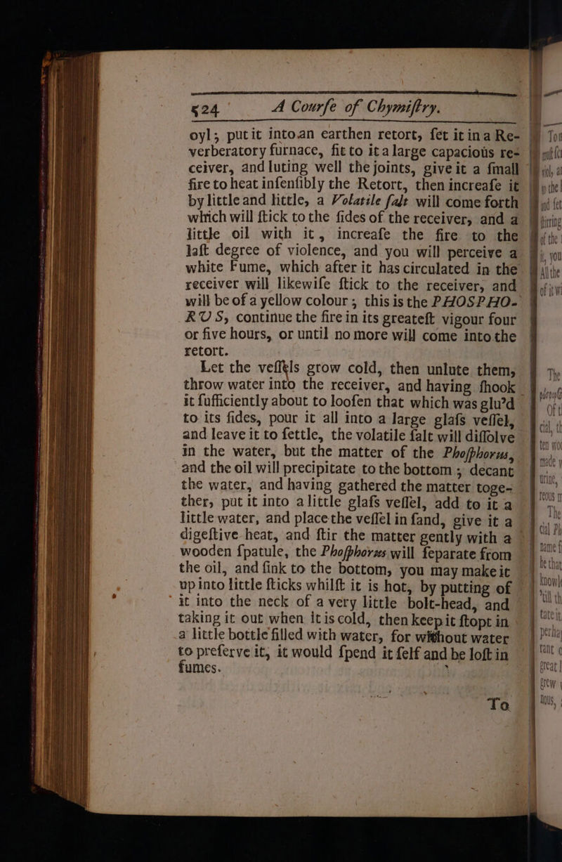 oyl; putit into.an earthen retort, fet it ina Re- verberatory furnace, fit to ita large capaciots re- ceiver, and luting well the joints, giveit a fmall little oil with it, increafe the fire to the laft degree of violence, and you will perceive a receiver will likewife ftick to the receiver, and RUS, continue the fire in its greateft vigour four or five hours, or until no more wil} come into the retort. | Let the vefftls grow cold, then unlute them, it fufficiently about to loofen that which was glu’d and leave it to fettle, the volatile falt will diflolve in the water, but the matter of the Pho/phorus, and the oil will precipitate to the bottem ; decant ther, put it into alittle glafs veflel, add to it a little water, and place the veffel in fand, give it a wooden {patule, the Phofphorzs will feparate from the oil, and fink to the bottom, you may makeit up into little fticks whilft it is hot, by putting of it into the neck of avery little bolt-head, and taking it out when itiscold, then keepit ftopt in a little bottle filled with water, for without water fumes. To i | Hil, al B ihe! and fet im firing of the: | i, you My Althe Py i © «? \trl | Dea