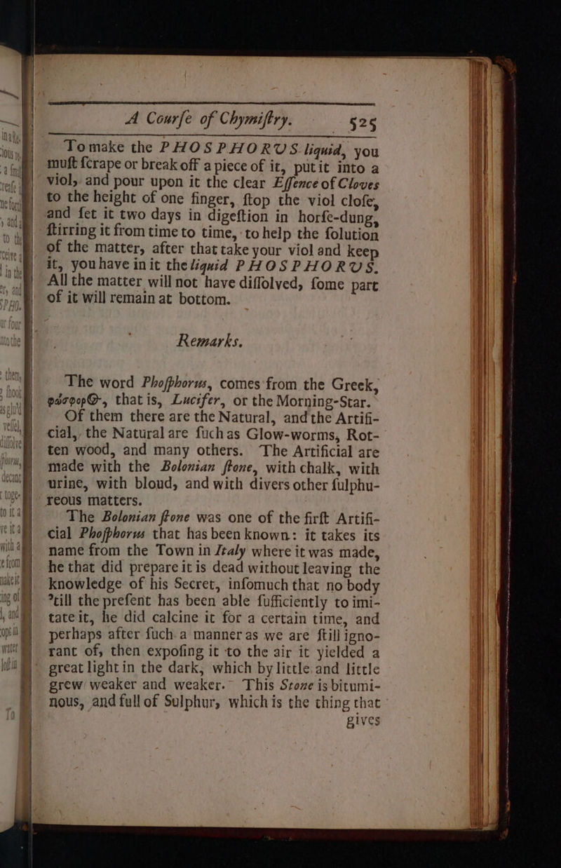 | Rear hh AT oh co en Aah got od Tomake the PHOSPHORUS. liquid, you i muft {crape or break off a piece of it, putit into a i ef. @) ViOl, and pour upon it the clear Effence of Cloves it ‘efw | €0 the height of one finger, ftop the viol clofe, ii} jg, aad fet it two days in digeftion in horfe-dung, iy | dtirring it from time to time, ‘to help the folution | xin .f|. Of the matter, after that cake your viol and kee .') it, youhave init the liquid PHOSPHORYVS,. i . f| All the matter will not have diflolved, fome part | ‘hoy | Of it will remain at bottom. , | a : Remarks. r| he The word Phojphorus, comes from the Greek, if eergep@-, thatis, Lucifer, or the Morning-Star. | | Of them there are the Natural, andthe Artifi- \ cial,, the Natural are fuchas Glow-worms, Rot- , ten wood, and many others. The Artificial are | made with the Bolonian ftone, with chalk, with | urine, with bloud, and with divers other fulphu- | reous matters. may The Bolonian ftone was one of the firft Artifi- Wi) cial Phojphorus that has been known: it takes its i“)) name from the Town in /taly where it was made, 008) he that did prepare it is dead without leaving the ml) knowledge of his Secret, infomuch that no body if) ?cill the prefent has been able fufficiently to imi- ) NN 6tateit, he did calcine it for a certain time, and | og) =perhaps after fuch.a manner as we are ftill igno- er rat rant of, then expofing it to the air it yielded a great lightin the dark; which by little. and little | grew weaker and weaker. This Sroze is bitumi- | nous, and fullof Sulphur, whichis the thing that gives Wink } i ? i } et } \IWit | {Wa al ;