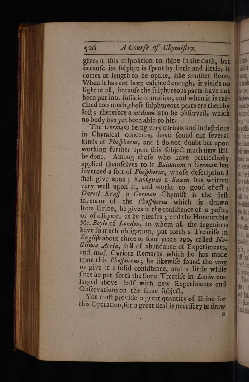 gives it this difpofition to fhine inthe dark, but Bic becaufe its {ulphur is {pent by little and little, ig ill comes at Jengthto be opake, like another ftone, When it has not been calcined enough, it yields no light at all, becaufe the fulphureous parts have not [iii been put into fuficient motion, and when it is cal= [Bjw)iur cined too much, thefe fulphureous parts are thereby jw loft; therefore a medium isto be obferved, which aut’ no body has yet been able to hit. ae The Germans being very curious and induftrious spoil) in Chymical concerns, have found out feveral i: Kinds of Pho/phorws, and 1 donot doubt but upon working further upon this fubject much may ftill | be done. Among thofe who have particularly | applied themfelves to it Balduinus'a German has | invented a fort of Phojphorus, whofe defcription I fhall give anon; Kuukelius a Saxon has written very well upon it, and workt to good effect ; Daniel Kraff a German Chymift is the firft inventor of the Phofbhorus which is drawn Wipiii from Urine, he givesit the confiftence of a paftey fri; or of aliquor, as he pleafes ; and the Honourable Mr. Boyle of London, to whom all the ingenious have fo much obligation, put forth a Treatife in Englifh about three or four years ago, called No- étiluca Aeria, full of abundance of Experiments, and moft Cwrious Remarks which he has made upon this Phofphorms, he likewife found the way to give it afolid confiftence, and a little while fince he put forth the fame Treatife in Latin en- larged above half with new. Experiments and Obfervationson the fame fubject. You muft provide a great quantity of Urine: for this Operation, for a great deal is neceflary to draw a