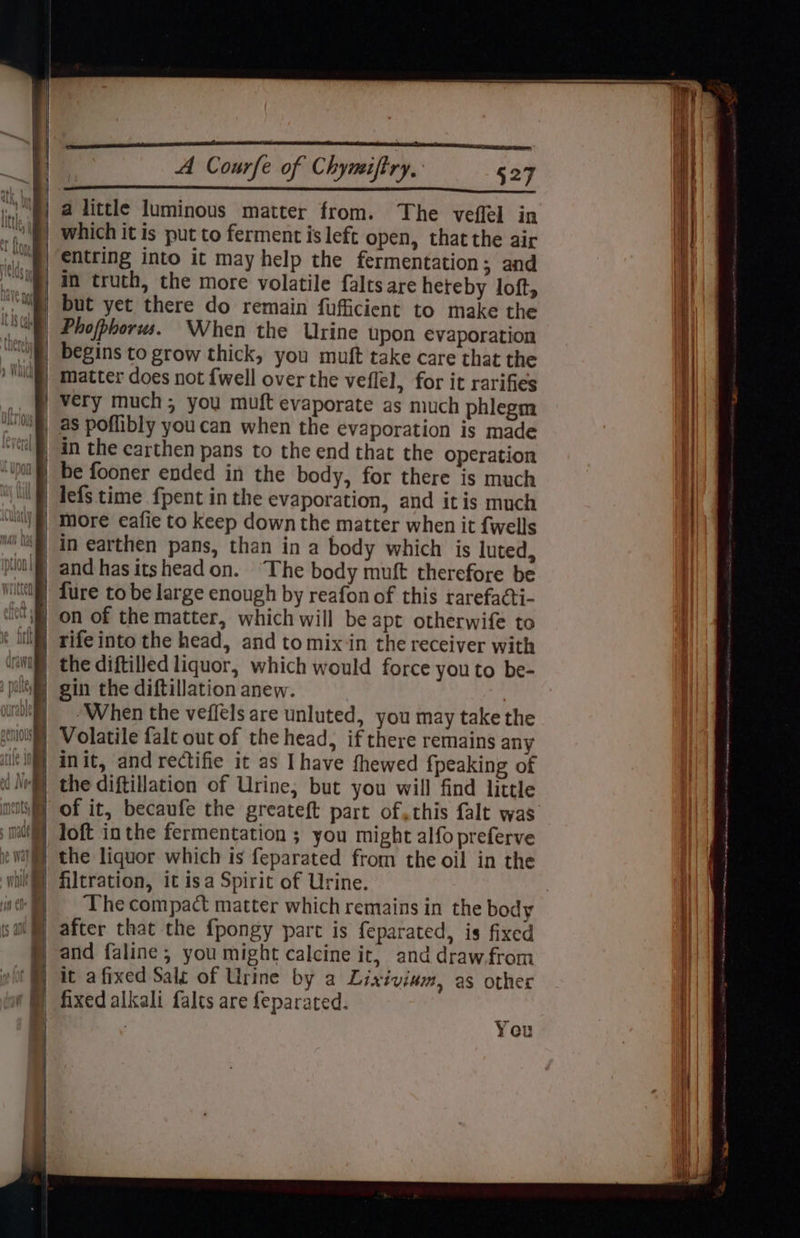 a little luminous matter from. The veffel in i §| Which it is put to ferment is left open, that the air i [| €Ntring into it may help the fermentation; and in truth, the more volatile falts are heteby loft, Hl “i§) but yet there do remain fufficient to make the UNS) Phofphorws. When the Urine upon evaporation | | begins to grow thick, you muft take care that the i ) Vii) matter does not {well overthe veflel, for it rarifies i + very much; you muft evaporate as much phlegm | ~ | as poffibly youcan when the evaporation is made | ‘il an the carthen pans to the end that the operation i be fooner ended in the body, for there is much 1 ‘| lefs time fpent in the evaporation, and itis much \—}, More eafie to keep down the matter when it {wells | “li in earthen pans, than in a body which is luted, Hint) and has itshead on. The body muft therefore be ‘itll Lure to be large enough by reafon of this rarefacti- “on of the matter, which will be apt otherwife to i) rife into the head, and to mixin the receiver with ‘aii, the diftilled liquor, which would force you to be- pale) gin the diftillation anew. 3 | ‘When the veffels are unluted, you may take the ‘I0l) Volatile falt out of the head, if there remains any | il NM] anit, and rectifie it as Ihave fhewed fpeaking of tt Ne) the diftillation of Urine, but you will find little | li} of it, becaufe the greateft part of, this falt was | loft inthe fermentation ; you might alfo preferve the liquor which is feparated from the oil in the filtration, it isa Spirit of Urine. The compact matter which remains in the body | after that the fpongy part is feparated, is fixed and faline ; you might calcine it, and drawfrom it a fixed Sale of Urine by a Lixivinim, as other | (@ fixed alkali falts are feparated. , i | | , You ! — Wh