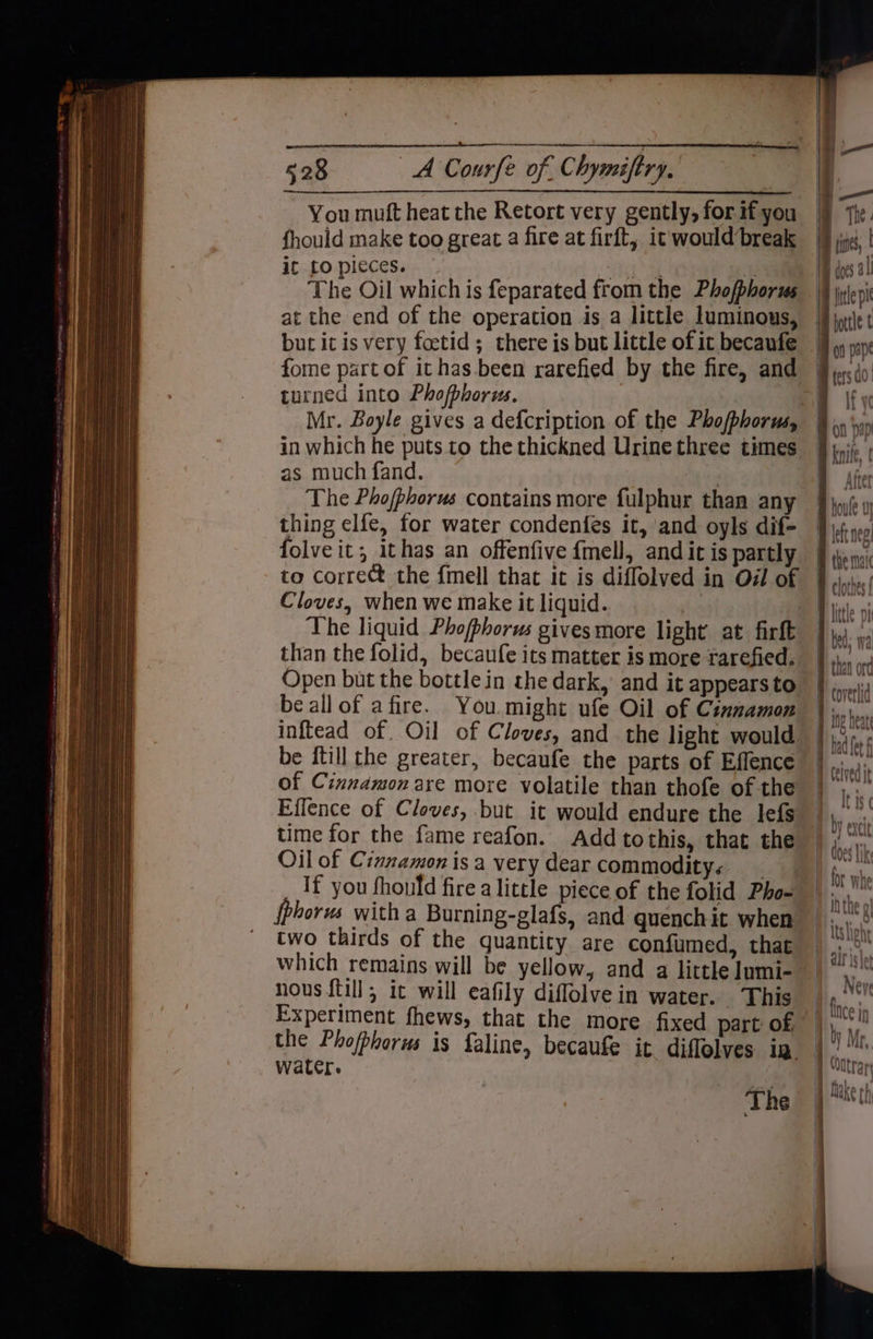 fhould make too great a fire at firft, it would break ic to pieces. but it is very foetid ; there is but little of it becaufe turned into Phofbhorus. Mr. Boyle gives a defcription of the Phofphorus, in which he puts to the thickned Urine three times as much fand. The Phofphorus contains more fulphur than any thing elfe, for water condenfes it, and oyls dif- folve it; ithas an offenfive fmell, and it is partly to correct the {mell that it is diffolved in Od of Cloves, when we make it liquid. The liquid Phofphorus gives more light at firft than the folid, becaufe its matter is more rarefied. Open but the bottle in the dark, and it appears to be all of afire. You.might ufe Oil of Cinnamon inftead of Oil of Cloves, and the light would be ftill the greater, becaufe the parts of Effence of Cinnamon are more volatile than thofe of the Effence of Cloves, but it would endure the lefs time for the fame reafon. Add tothis, that the Oil of Cinnamon isa very dear commodity: If you fhould fire a little piece of the folid Pho- {phorus with a Burning-glafs, and quench it when two thirds of the quantity are confumed, that which remains will be yellow, and a little lumi- nous {till ; it will eafily diflolve in water. This the Phofbhorus is faline, becaufe it diflolves in. water. ) The The fis ! | does 4 ile pi bottle t on pape BB fers 0: a ify Bon pp knife, | Atter B toute 0 i leftneg! the mai clothes f D little pi bed; wa # than ord coverlid wih WAL _— -s a} >