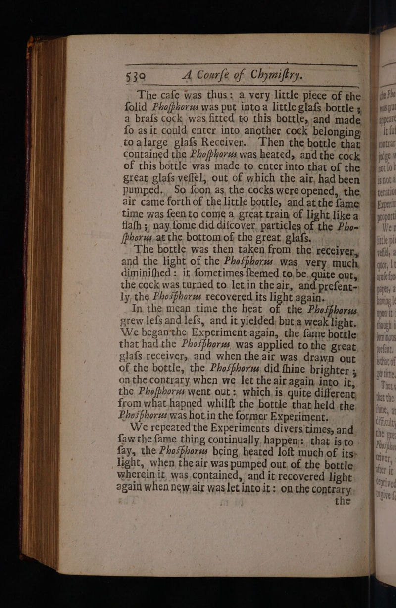 The cafe was thus: a very little piece of the fo as it could enter into, another cock belonging toalarge glafs Receiver. ‘Then the bottle that contained the Pho/phorus was heated, and the cock of this bottle was made to enter into that of the great glafs veflel, out of which the air, had been pumped., So foon, as, the cocks were opened, the air came forth of the little bottle, and at the fame time was feento come a great train of light likea flafh ;, nay, fome did. difcover, particles of the Pho- (phorugs.at the. bottom of the great glafs.... The bottle was then taken from the’ receiver, and the ight of the Phosphorus. was very. much, diminifhed : it fometimes feemed to, be..quite out, the cock was.turned to. letin the air, and prefent- ly, the Phosfhorus recovered its light again. In, the mean time the heat of the Phosphorus, grew lefs and lefs, and it yielded; buta weak light, We began'the Experiment again, the fame bottle glafs receiver, and when the air was. drawn out of the bottle, the Phosphorus did fhine brighter 5 the Phefphorus went. out :, which, is quite different from what.hapned whilft the bottle thap held the. Phosphorus was hot.in the former Experiment. We repeated the Experiments divers times, and light, when, the air was pumped out. of the bottle whereinit, was contained, and it recovered light again when new. air wasletintoit: om the contrary the
