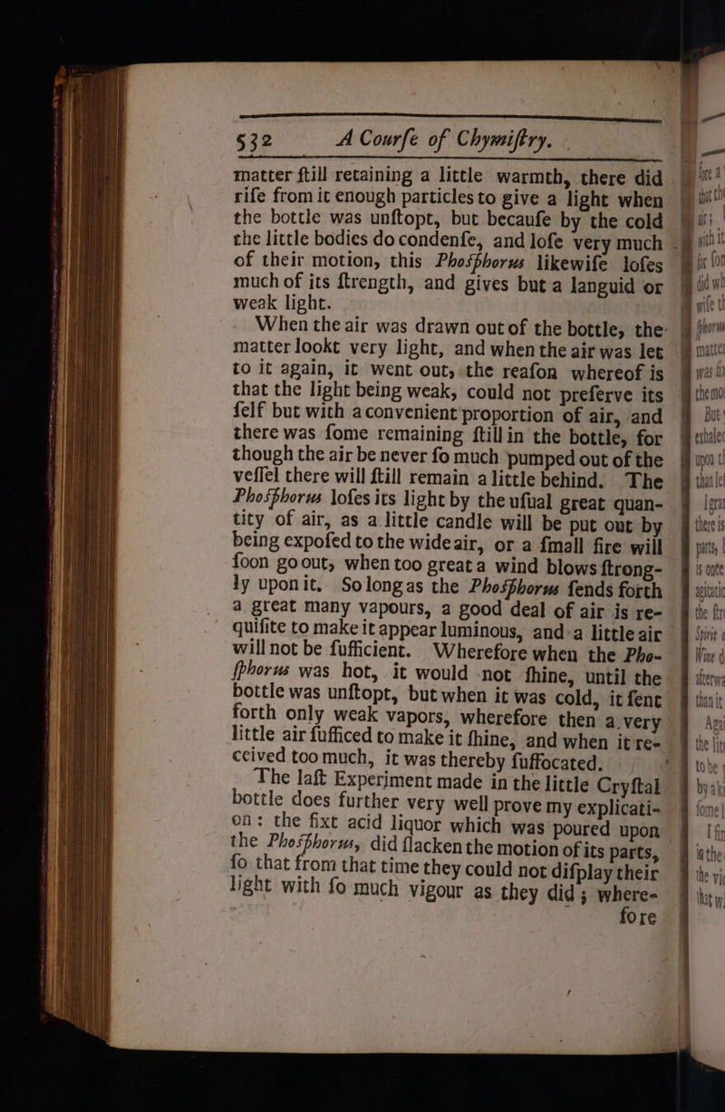 632 <ACourfe of Chymiftry. - matter ftill retaining a little warmth, there did rife from it enough particles to give a light when the bottle was unftopt, but becaufe by the cold of their motion, this Phosphorus likewife lofes much of its ftrength, and gives but a languid or weak light. matter lookt very light, and when the air was let to it again, it went out, the reafon whereof is that the light being weak, could not preferve its felf but with aconvenient proportion of air, and there was fome remaining ftillin the bottle, for though the air be never fo much pumped out of the veflel there will {till remain alittle behind. The Phosphorus lofes its light by the ufual great quan- tity of air, as a little candle will be put out by being expofed to the wideair, or a fmall fire will foon goout, when too great a wind blows ftrong- ly uponit, Solongas the Phosphorus fends forth _ @ great many vapours, a good deal of air is re- ~ quifite to make it appear luminous, and:a little air will not be fufficient. Wherefore when the Pho- fphorus was hot, it would not fhine, until the bottle was unftopt, but when it was cold, it fenc forth only weak vapors, wherefore then avery ceived toomuch, it was thereby fuffocated, The laft Experiment made in the little Cryftal bottle does further very well prove my explicati- en: the fixt acid liquor which was poured upon the Phosphorus, did flacken the motion of its parts, fo that from that time they could not difplay their light with fo much vigour as they did ; as hes Ore f Aga ! a I fin that yp