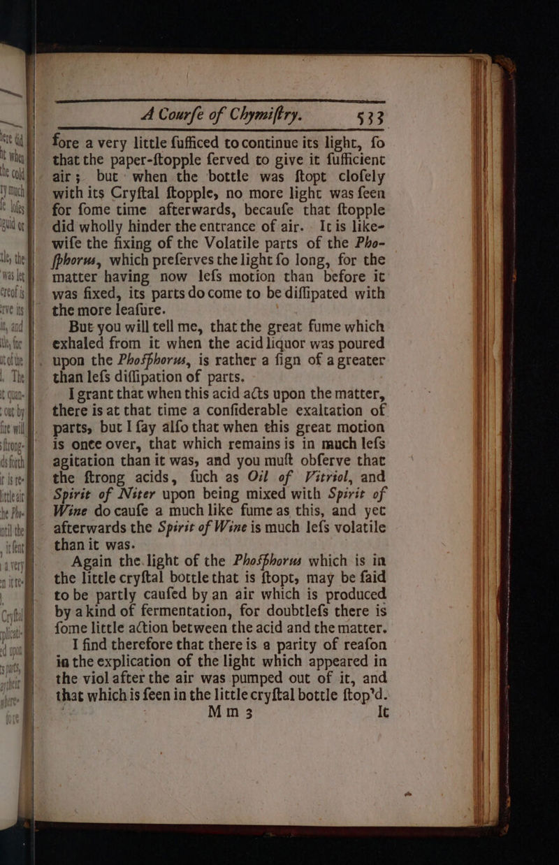 : \ » shill = ———— fore a very little fufficed tocontinne its light, fo that the paper-ftopple ferved to give it fufficient air; but: when the bottle was ftopt clofely with its Cryftal ftopple, no more light was feen for fome time afterwards, becaufe that ftopple did wholly hinder the entrance of air. Icis like- wife the fixing of the Volatile parts of the Pho- fpborus, which preferves the light fo long, for the matter having now lefs motion than before it was fixed, its parts docome to be diffipated with the more leafure. But you will tell me, thatthe great fume which exhaled from it when the acid liquor was poured upon the Phosphorus, is rather a fign of a greater than lefs diffipation of parts. I grant that when this acid acts upon the matter, there is at that time a confiderable exaltation of parts, but I fay alfo that when this great motion is once over, that which remains is in much lefs agitation than it was, and you muft obferve that the ftrong acids, fuch as Ovl of Vitrtol, and Spirit of Niter upon being mixed with Spirit of Wine do caufe a much like fume as this, and yet afterwards the Spirit of Wine is much lefs volatile than it was. Again the.light of the Phosphorus which is in the little cryftal bottle that is ftopt, may be faid to be partly caufed by an air which is produced by akind of fermentation, for doubtlefs there is fome little action between the acid and the matter. I find therefore that there is a parity of reafon in the explication of the light which appeared in the viol after the air was pumped out of it, and that which is feen in the little cryftal bottle ftop’d. M m 3 It ; | | = ree See