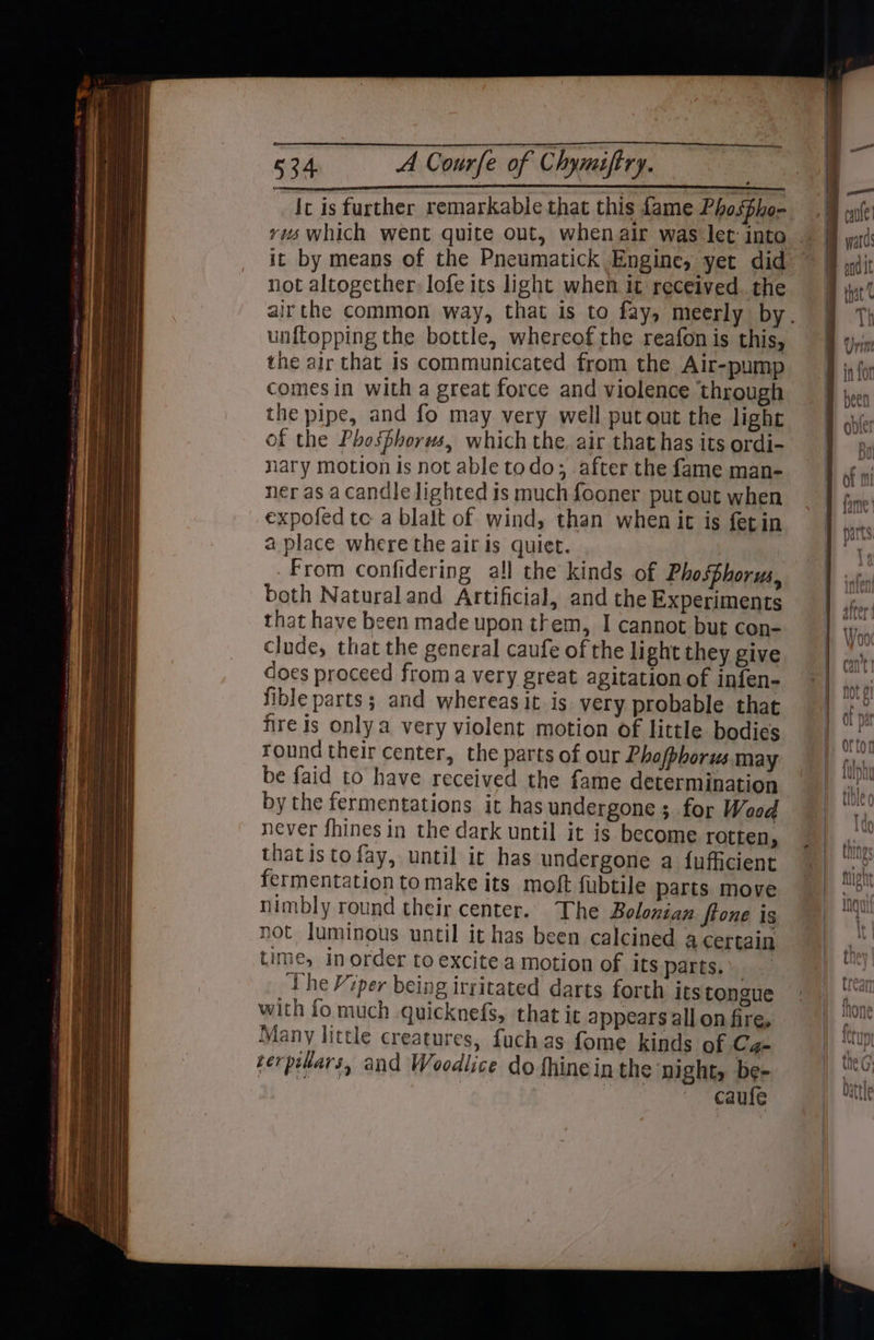 Ic is further remarkable that this fame Pho5Bho- rus which went quite out, when air was let: into it by means of the Pneumatick Engine, yet did not altogether, lofe its light when it received. the unftopping the bottle, whereof the reafon is this, the air that Is communicated from the Alt-pump comes in with a great force and violence through the pipe, and fo may very well put out the light of the Phosphorus, which the. air that has its ordi- nary motion is not able todo; after the fame man- ner as acandle lighted is much fooner put out when expofed te a blalt of wind, than when it is fetin a place where the air is quiet. From confidering all the kinds of Phosphorus, both Natural and Artificial, and the Experiments that have been made upon them, I cannot but con- clude, that the general caufe of the light they give does proceed froma very great agitation of infen- fible parts; and whereas it is very probable that fire is only a very violent motion of little bodies round their center, the parts of our Phofphorus may be faid to have received the fame determination by the fermentations it has undergone ; for Wood never fhines in the dark until it is become rotten, that isto fay, until it has undergone a fufficient fermentation tomake its moft fubtile parts move nimbly round their center. The Bolonian Stone is not luminous until it has been calcined a certain time, in order to excite a motion of its parts.» The Viper being irritated darts forth its tongue Many little creatures, fuchas fome kinds of Ca- verpilars, and Woodlice do fhinein the night, be- | caufe