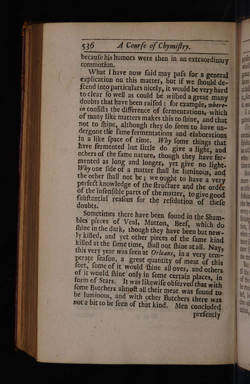 becaufe his humors were then in an extraordinary we ty | commotion. explication on this matter, but if we fhould de- {cend into particulars nicely, it would be very hard to clear fo well as could be wif doubts that have been raifed : for example, where- ‘2 confifts the difference of fermentations, -which of many like matters makes this to fhine, and that not to fhine, although they do feem'to have un- dergone the fame fermentations and claborations ia a like {pace of time. Why fome things that have fermented but little do give a light, and others of the fame nature, though they have fer- mented as long and longer, yet give no light. Why one fide of a matter fhall be luminoys, and the other fhall not be; we ought to have a ver perfect knowledge of the {tructure and the ordér of the infenfible parts of the matter, to ive good fubftantial reafons for the. refolution of thefe doubts. Pr eters: Sometimes there-have been found in the Sham- bles picces of Veal, Mutton, Beef, which do fhine in the dark, though they have been but new- Ty killed, and yet other pieces of the fame kind killed atthe fame time, fhall not fhine atall. Nay, this very year was feen at Orleans, ina very tem- perate feafon, a great quantity of meat of this fort, fome of it would 4hine allover, and others of it would fhine’ only in fome certain places, in form of Stars. It was likewife obferved that with fome Butchers almoft all their meat was found to be luminous, and with other Butchers there was nota bit to be feen of that kind. Men conclude prefently ie an act tiont Sect orelfe fufhicie every folong when ¢