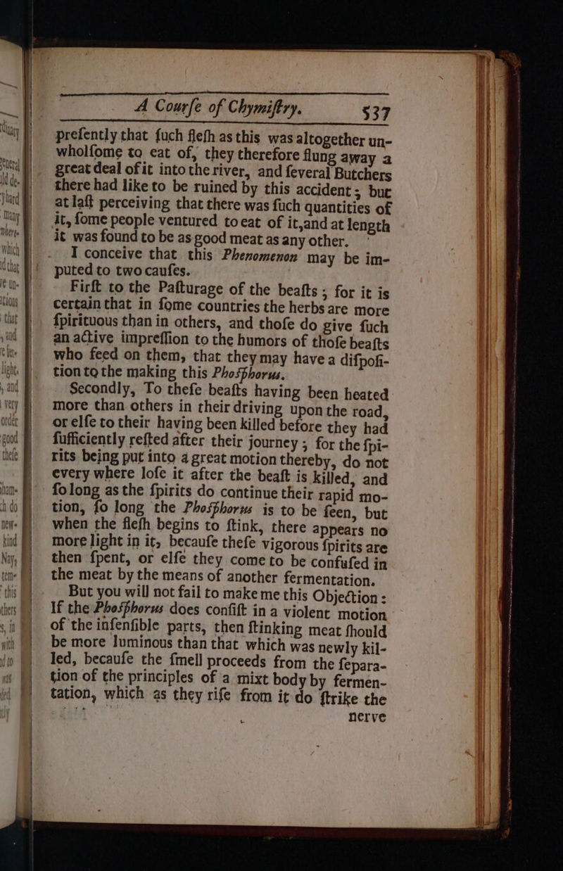 prefently that fuch flefh as this was altogether un- wholfome tq eat of, they therefore flung away a great deal of it into the river, and feveral Butchers there had like to be ruined by this accident 5 bur at laff perceiving that there was fuch quantities of it, fome people ventured to eat of it,and at length it was found to be as good meat as any other. I conceive that this Phenomenon may be im- puted to twocaufes. Firft to the Pafturage of the beafts ; for it is certain that in fome countries the herbs are more {pirituous than in others, and thofe do give fuch an active impreffion to the humors of thofe beafts who feed on them, that they may havea difpofi- tion tothe making this Phosphorus. Secondly, To thefe beafts having been heated more than others in their driving upon the road, or elfe to their having been killed before they had fufficiently refted after their journey ; for the {pi- rits being put into 4 great motion thereby, do not every where lofe it after the beaft is killed, and folong as the fpirits do continue their rapid mo- tion, fo long the Phosphorus is to be feen, but when the flefh begins to ftink, there appears no more light in it, becaufe thefe vigorous {pirits are then fpent, or elfe they come to be confufed in the meat by the means of another fermentation. But you will not fail to make me this Objeétion : If the Phosphorus does confift in a violent motion of ‘the infenfible parts, then ftinking meat fhould be more luminous than that which was newly kil- led, becaufe the fmell proceeds from the fepara- tion of the principles of a mixt body by fermen- tation, which as they rife from it do {trike the roti nerve