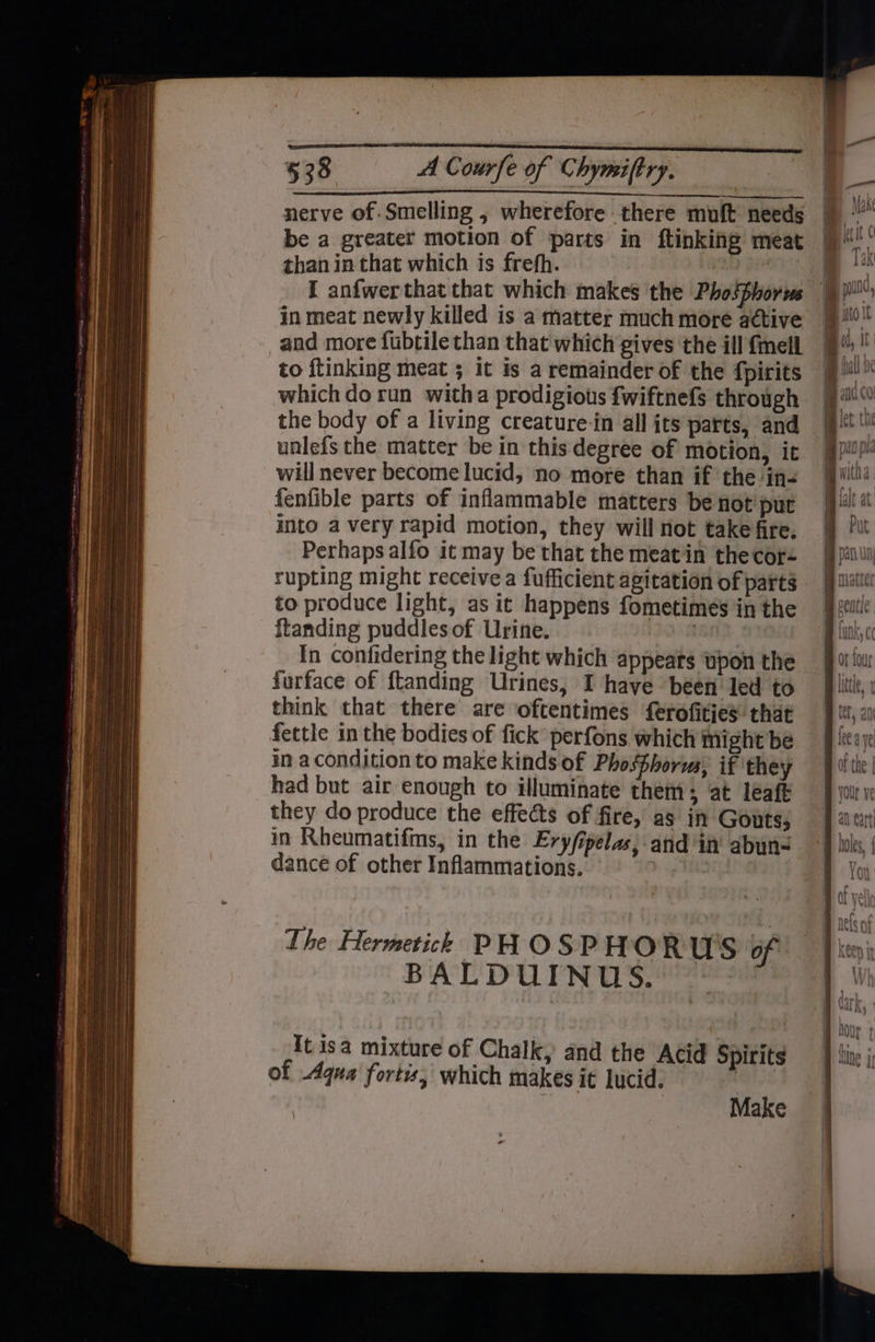 nerve of. Smelling , wherefore there muft needs be a greater motion of parts in ftinking meat than in that which is frefh. | : I anfwerthat that which makes the Phosphorus in meat newly killed is a matter much more adtive and more fubtile than that which gives the ill {mell to ftinking meat ; it is a remainder of the fpirits which do run witha prodigious fwiftnefs through the body of a living creature-in all its parts, and unlefs the matter be in this degree of motion, it will never become lucid, no more than if the in- fenfible parts of inflammable matters be not put into a very rapid motion, they will not take fire. Perhaps alfo it may be that the meatiin thecor- rupting might receive a fufficient agitation of parts to produce light, as it happens fometimes in the ftanding puddlesof Urine. Lon In confidering the light which appeats upon the furface of ftanding Urines, I have been led to think that there are oftentimes ferofities that fettle in the bodies of fick’ perfons which might be in a condition to make kinds of Phosfhoria, if they had but air enough to illuminate them; at leaft they do produce the effects of fire, as in Gouts; in Rheumatifms, in the Ery/ipelas, and in abun- dance of other Inflammations. 3 | It isa mixture of Chalk, and the Acid Spirits of Aqua fortis, which makes it lucid. Make