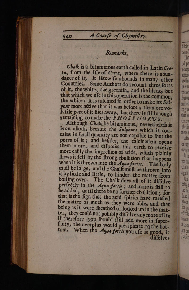 aR aa a aE ed 640 A Courfe of Chymiftry. Remarks. dance of it. It likewife abounds in many other Countries. Some Authors do recount three forts of it, the white, the greenifh, and the black, but that which we ufe in this operation is the common, the white: It iscalcined in order to make its Sul- pour more active than it was before ; the more vo- datile part of it flies away, but there is {till enough remaining tomakethe PHOSPHORUS, Although Chalk be bituminous, neverthelefs it isan alkali, becaufe the Sulphurs which it con- tains in {mall quantity are not capable to fhut the pores of it; and befides, the calcination opens them more, and difpofes this earth to receive more eafily the impreflion of acids, which plainly when it is thrown into the qua fortis. The body muft be large, and the Chalk muft be thrown into it by little and little, to hinder the matter from boiling over. The Chalk does all of it diffolve perfectly in the Aqua fortis; and moreis {till to that isthe fign that the acid fpirits have rarefied being as it were fheathed or locked up in the mat- ter, they could not poflibly diffolve any more of its if therefore you fhould ftill add more in fuper- fluity, the overplus would precipitate to the bot- tom. When the qua fortis you ule is good, it Tha auitert