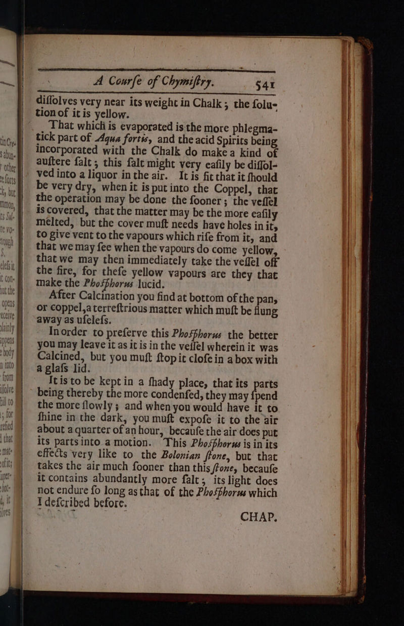 p 4 Vil A Courfe of Chymiftry. S41 diffolves very near its weight in Chalk; the folu- tion of it is yellow. That whicti is evaporated is the more phlegma- tick part of .4qua fortis, and the acid Spirits being incorporated with the Chalk do make a kind of auftere falt ; this falc might very eafily be diffol- ved into a liquor inthe air. It is fit that it fhould be very dry, when it is put into the Coppel, that the operation may be done the fooner ; the veflel is covered, that the matter may be the more eafily melted, but the cover muft needs have holes init, to give vent to the vapours which rife from it, and that we may fee when the vapours do come yellow, that we may then immediately take the veflel off the fire, for thefe yellow vapours are they that make the Phosphorus lucid. After Calcination you find at bottom of the pans or coppel,aterreftrious matter which mutt be flung away as ufelefs. } Inorder to preferve this Phosfhorus the better you may leave it as it is in the veffel wherein it was Calcined, but you muft ftopit clofein a box with a glafs lid. Itis to be kept in a fhady place, that its parts being thereby the more condenfed, they may {pend the more flowly ; and when you would have it to fhine in the dark, you muft expofe it to the air about a quarter of anhour, becaufe the air does put its partsinto.a motion. This Pho.Shorus is in its effects very like to the Bolonian ffone, but that takes the air much fooner than this /fone, becaufe it contains abundantly more falt; its light does not endure fo long as that of the Phosfhorus which Idefcribed before. eh Roane Aha CHAP.