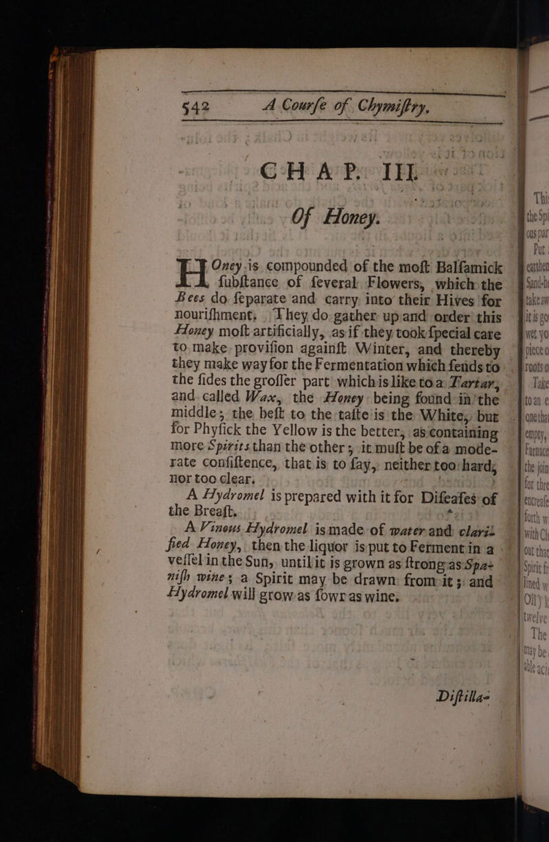 Of Honey. la | Oney is. compounded of the moft Balfamick H fubftance of feveral: Flowers, which the Sees do feparate and carry. into’ their Hives for nourifhment, ‘They do: gather upand order’ this Honey molt artificially, as if they took{pecial care to. make provifion againft Winter, and thereby they make way for the Fermentation which fends to and. called Wax, the Honey: being found in’the middle; the beft to the:tafte'is the White, but for Phyfick the Yellow is the better, as containing more Spzrits than the other ; it muft be of a mode- rate Confiftence, that is to fay, neither too:hard, nor too clear. | is) A fYydromel is prepared with it for Difeafes of the Breaft. 3 A Vinous Hydromel ismade of water-and: claris fied Honey, then the liquor is put to Ferment in a veilel in the Sun,. untilit is grown as ftrong:as: Spa+ £Zydromel will grow-as fowr as wine. Diftilla- Put wu takeaw Its 20 piece 0 roots 0 Take empty the join