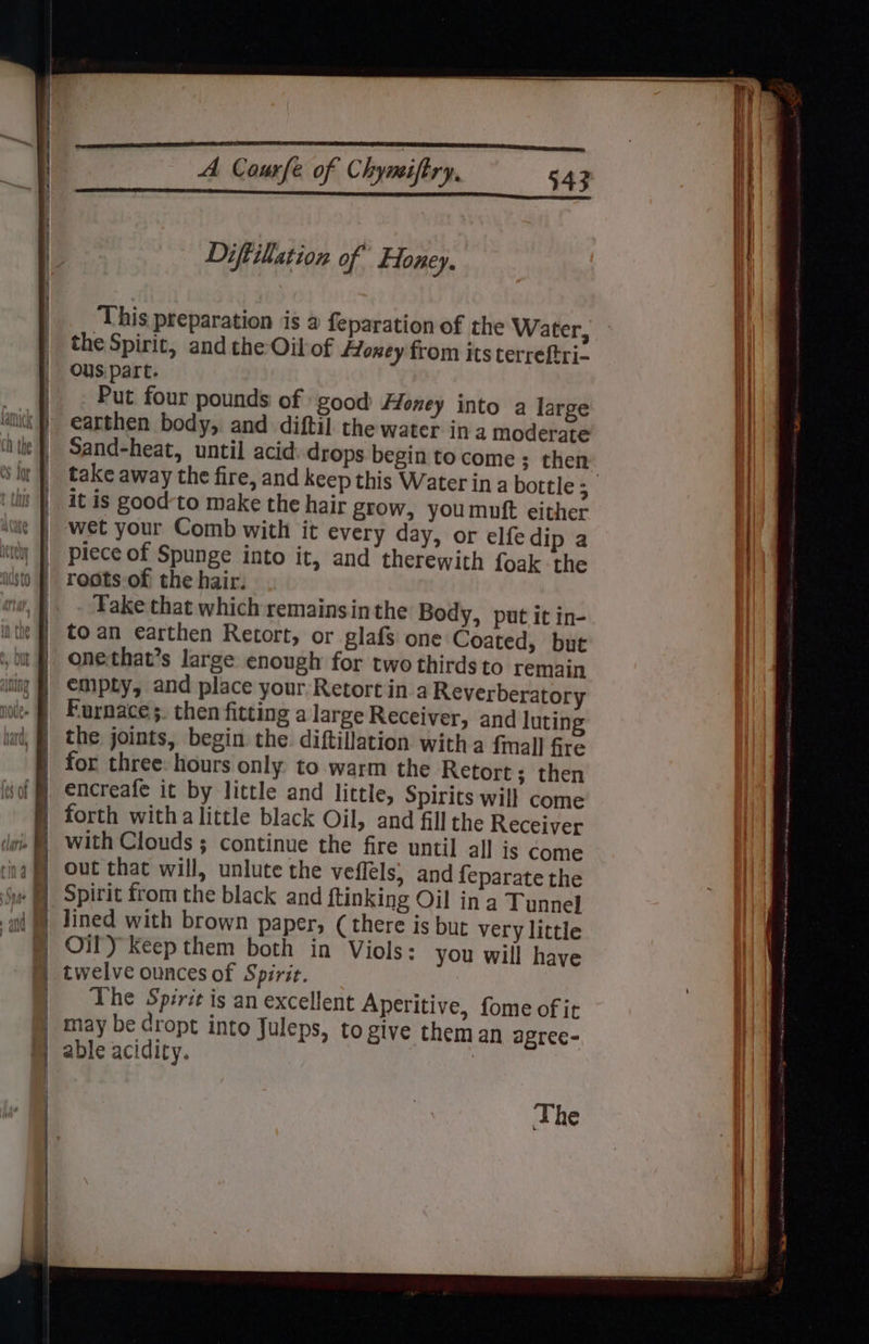 Diftillation of Honey. the Spirit, and the Oil of ffoney from its terreftri- ous part. Put four pounds of good floney into a large earthen body, and diftil the water ina moderate Sand-heat, until acid drops begin to come ; then it is good-to make the hair grow, youmuft either wet your Comb with it every day, or elfe dip a piece of Spunge into it, and therewith foak the roots of the hair. Take that which remains inthe Body, put it in- to an earthen Retort, or glafs one Coated, but onethat’s large enough for two thirds to remain empty, and place your Retort in a Reverberatory Furnace ;. then fitting a large Receiver, and luting the joints, begin the diftillation witha fmall fre for three: hours only to warm the Retort; then encreafe it by little and little, Spirits will come forth witha little black Oil, and fill the Receiver with Clouds ; continue the fire until al] is Come out that will, unlute the veflels, and feparate the Spirit from the black and ftinking Oil in a Tunnel lined with brown paper, (there is but very little Oily Keep them both in Viols: you will have twelve ounces of Spirit. The Spirit is an excellent Aperitive, fome of it may be cropt into Juleps, to give them an agree- able acidity. | The L