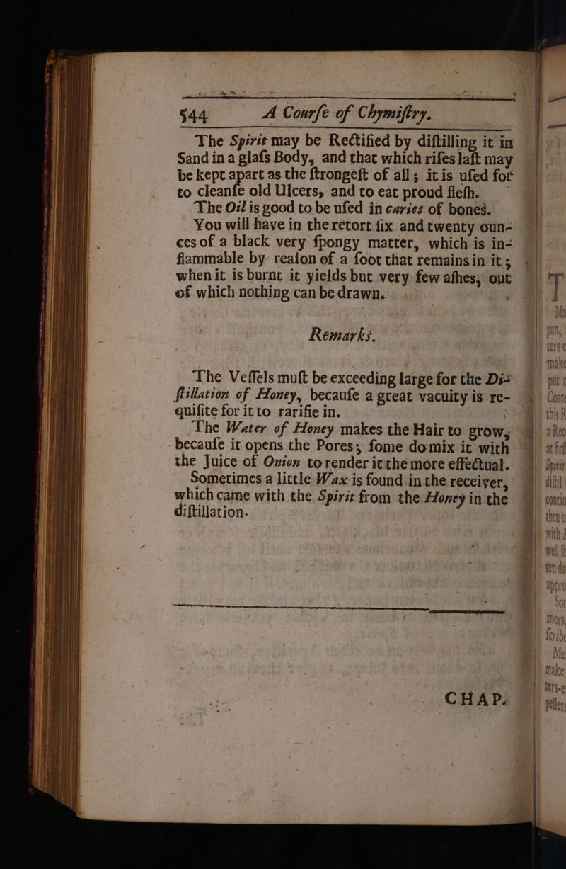 The Spirit may be Rectified by diftilling it in Sand ina glafs Body, and that which rifes laft may be kept apart as the ftrongeft of all; itis ufed for to cleanfe old Ulcers, and to eat proud flefh. The Oil is good to be ufed in caries of bones. You will have in the retort fix and twenty oun- ces of a black very fpongy matter, which is in- flammable by reafon of a foot that remains in it; whenit is burnt it yields but very few afhes, out of which nothing can be drawn. | The Veffels muft be exceeding large for the Di= fiillation of Floney, becaufe a great vacuity is re- quifite for itto rarifie in. | The Water of Honey makes the Hair to grow, -becaufe it opens the Pores; fome domix it with the Juice of Oxion torender it the more effectual. Sometimes a little Wax is found in the receiver, which came with the Spirit from the Honey in the diftillation. |