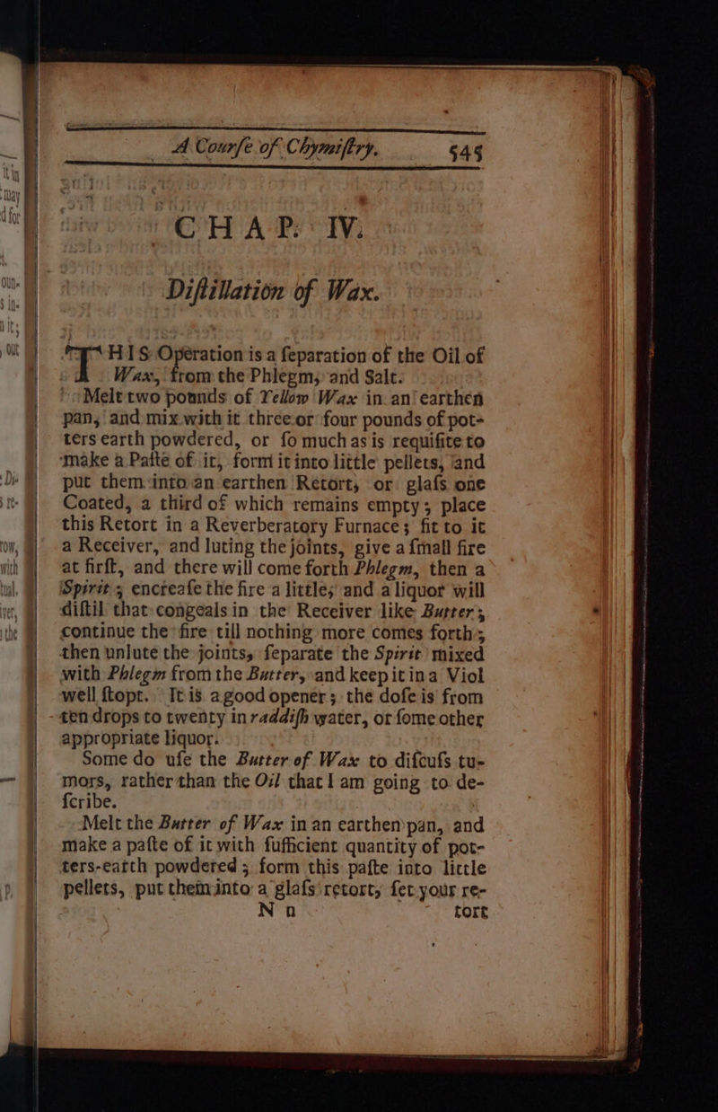 ‘CHAP Iv. Diftillation of Wax. T H1S Operation is a feparation of the Oil of Wax, from the Phlegm, and Salt. Melt two pounds of Yelom Wax in an‘ earthen pan, and: mix with it threeor four pounds of pot- ters earth powdered, or fo muchas is requifite to put them.:into.an earthen Retort, or glafs one Coated, a third of which remains empty; place this Retort in a Reverberatory Furnace; fit to it a Receiver, and luting the joints, give a {mall fire at firft, and there will come forth Phlegm, then a diftil that: congeals in the Receiver like Buster; continue the fire till nothing more comes forth; well {topt.. It is agood opener; the dofe is' from appropriate liquor. Some do ufe the Butter of Wax to difcufs tu- mors, rather than the Oi! thacl am going to de- {cribe. Melt the Barter of Wax in an earthen’pan, and make a pafte of it with fufficient quantity of pot- ters-eatth powdered ; form this pafte into lictle pellets, put cheminto a glafs retort, fet your re- No fore