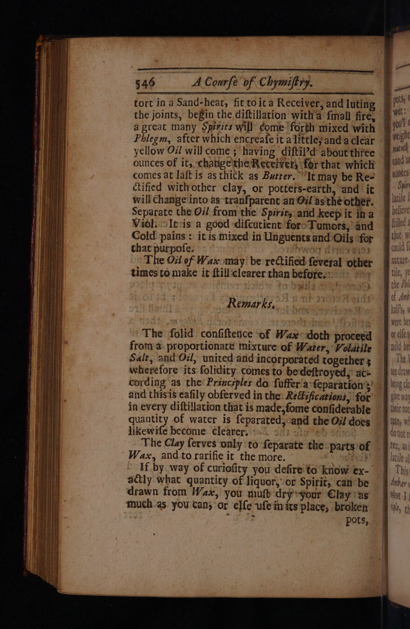 onion. Lie a Courfe of Chymift ry. oo tort ina Sand-heat, fit toica Receiver, and luting the joints, begin the,diftillation witha fmall fire, | ae a great many Sperits will’ Come forth mixed with jj a Phlegm, after which encreafe it alittley and a clear ad yellow Ox! will come ; having diftil’d about three | ot and thisis eafily obferved in the: Re@ifications. for in every diftillation that is made,fome confiderable quantity of water is feparatedj:and the Oi does likewife become clearer. ° | et The Clay ferves ‘only :to feparate the Wax, and to rarifie it the more. ~ If by way of curiofiry you defire to know ex- actly what quantity of liquor,’ or Spirit, canbe | drawn from Wax, you muft dry*your Clayas much as. you tan; or elfe ufeimits place, brokén me oe : pots, | parts of