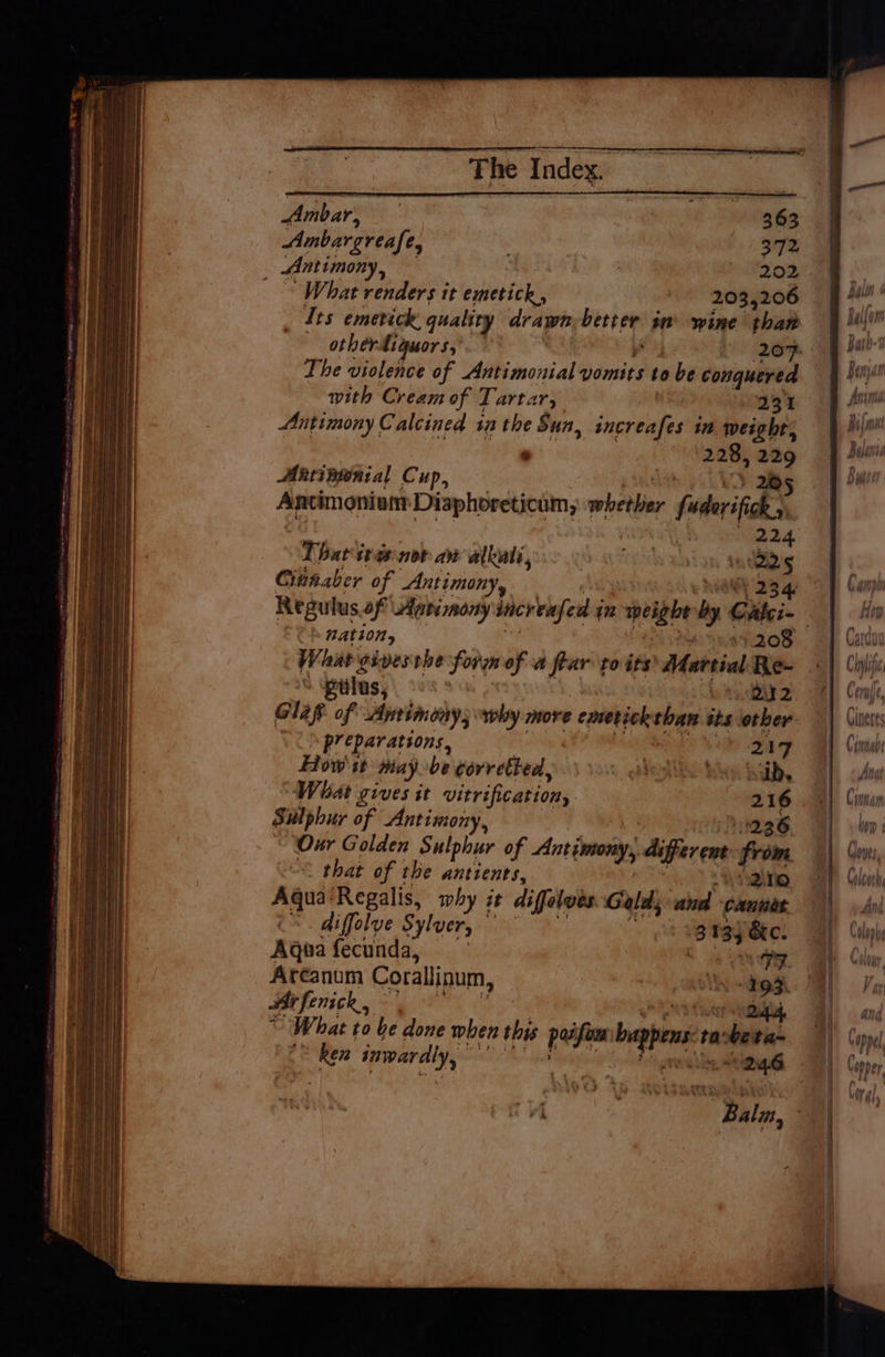 The I ndex. Ambar, 363 Ambargreafe, € : 372 _ Antimony, . 202 What renders it emetick., 203,206 Its emerick quality drawn Adda wn wine than othérdiguors, 207: The violence of Antimonial vomits to be conquered with Cream of Tartar, 231 Antimony Calcined 1a the Sun, increafes in weight, * 228, ni Aintiaginial Cup, Antimoniom Diaphoreticum, weber fabrics That tvs nor aw alkuli, reich ahi an 9 ae Cihaaber of Antimony, 4 Regulus of Antimony increnfed 4 (i weight dy: Cites. nation, 4 et208- What gives the form of a flar to its Martial Re- : viilus, he ts. DAY 2 G14p of Aprimoay; “why more cmetickthan its other preparations, oh ay How it may be torretbed.. gl itis habs What gives it vitrification, 216 Sulphur of Antimony, 236 “Our Golden Sulphur of Antimony, aiperene from << that of the antients, 2ne rn Regalis, mbhy it difeloes Geld; and cannes diffolve Sylver, 2 134 Sic: Kona fecunda, | » Dry Arcanum Corallinum, oy dip Arfenick, | 24d, What to be done when this poifan: bagpens to: be ta- I ipwaraly,=: ou lag 246 ee HOT Woes. Uoicoth ' rst) wd tii!