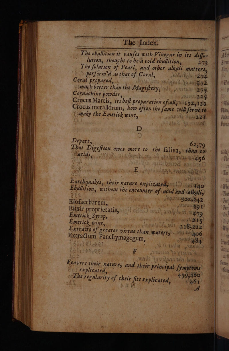 = “Filae Index: : a oo atone AUER ee eer ee Lhe ebullition it caufes with Vinegar in its diffo- lution, thought to bea cold ebullition, 273 The folution of Pearl, and other alkali matters, perform’d as that of Coral, OMA, Coral prepared,. Nl 2g much better than the Magifrerys os; , Cornachine powder, MGV WH Crocus Martis, its beft preparation ofvalls9i132513'3. Crocus metallorum, how often the [ame wil fervé to i waake the Emetick wine, - aq hh tee * D os Depart, rey 62:79 Lhat Digeftion owes. more to rhe faliva, »than-to “ucias, 4 wut + G3 3 Sa waaay Ais 6 ‘ ‘ # P. 7 E ‘os +yaha > a Earthquakes, their nature explicatedy gO Ebilition, without the encounter of acid and alkali, ! MPO GOD ia 2 Elofaccharom, GAY an Elixir proprictatis, URINE Siig Emtetick Syrop, , ad ac ats Emetick wine, | 2185332 Extratts of kreater virtue than waters, avs 406 Extractum Panchymagogum, : °° 484 F Keavers their nature finbctieaenaan an, eA ure, and their principal [ympteys explicated, eet ; fae: ; : 4 Go the regularity of their fits explicated, Bhat I we |