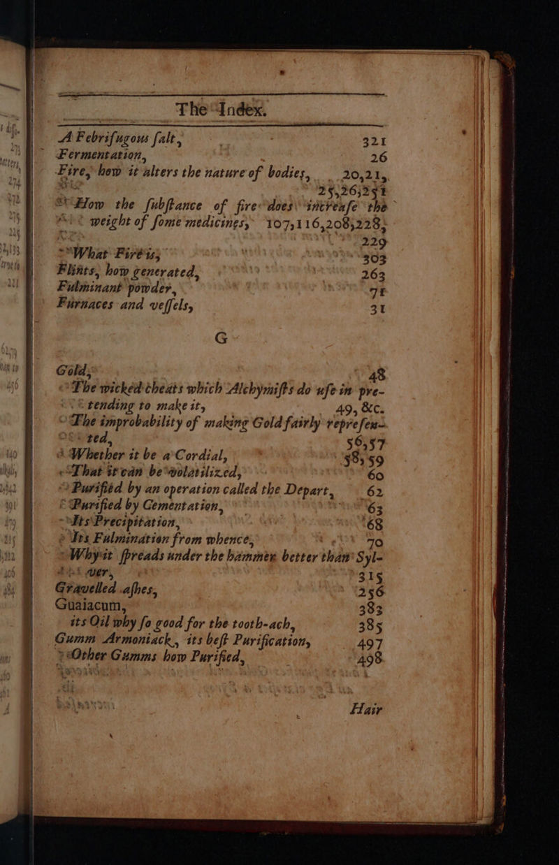 A Febrifugous falt, $21 ed Fermentation, 26 Bie. Fire, how it alters the nature of bodies, 20,21, “i 253 26j294 >What Firb ts; Flints, how generated, Fulminant powder, | Furnaces and veffels, G Gold, tending to make it, - ted, A Whether it be a’Cordial, That ttcdn beolatilized, Purified by an operation called the Depart, &amp; Purified by Cement ation, its\Precipit ation, ® Tes Fulmination from whence, | ~Whyut fpreads under the hammer better th At wer, Gravelled .afhes, Guaiacum, its Oil why fo good for the tootb-ach, Gumm Armoniack,, its beft Purification, Other Gumms how Purified, —e = 5. * — Bho es ; a eg 2.29 303 263 7f 31 48 e~- 49, &amp;c Be 70 An Syl- 315 256 333 385 497 498 Hair