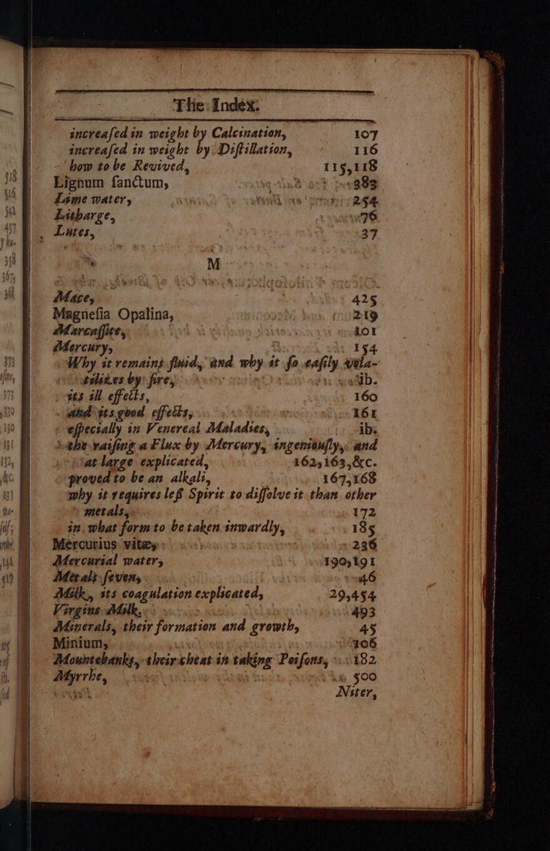increafed in weight by Calcination, 107 increafed in weight by Diftillation, 116 how tobe Revived, 119,118 Lighum fanctum, Ane ot? ine GSR Lame water, atl ine cern RR Litharge, 76 Lutes, 37 “ M Mace, | 425 Magnefia Opalina, 219 Marcaffite, Lor Mercury, 154. Why it remains fimid, and why st fo eafily wéla- seliges by) fire, | wb. ws all effecis, 160 . ahd tts good effects, 161 efpectally in Venereal Maladses, ibs inthe vaifing aFluxby Mercury, ingentaufly, and at large explicared, 162,163,&amp;c. proved to be an alkgli, 167,168 why it requires lef Spirit to diffolve it than. other » metals, 172 in. what form to be taken. snwardly, 135 Mercurius vita . 236 Mercurial water, 190,191 Metals fevens 46 Mitk., its coagulation explicated, 295454 Virgins Mulk, 493 Minerals, their formation and growth, 45 Minium, 106 Mountebanks, theircheat in taking Poifons, 182