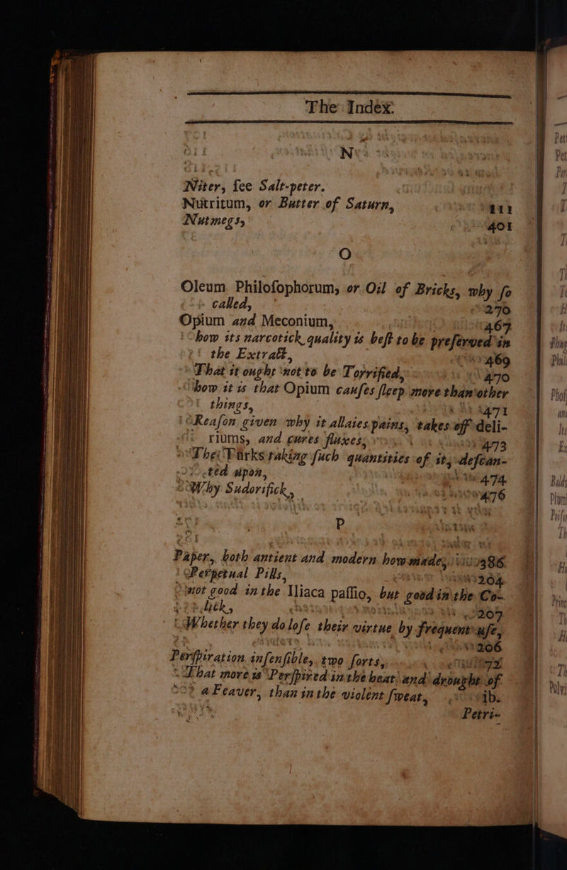 “ee Witer, fee Salt-peter. : | Nutritum, or Butter of Saturn, ao) gay Nut megs, 401 % . Oleum Philofophorum, or Oil of Bricks, why fo called,’ | 270 Opium azd Meconium, 46 how its narcotick quality 1 beft tobe prefered: in the Extratt., C4469 That it ought ‘not to be Torrified, ‘\ 470 ‘how it s that Opium canfes fleep move thanother things, nS op | ‘OReafon given why it allaies pains, takes off deli- - rlums, and cures fluxes, | B93 The Virks raking fuch quantities of sts defean- 210 .ted wpon, \6 4.74. “Why Sudorifick, Davtionaa tee Paper, both antient and modern how made, it 1386 | Perpetual Pills, 4 Dae 264 -twot good inthe Mliaca paflio, but good in\the Co-. % ~ liék, cod t et ; A oa : 204 “Whether they dolofe their virtue by frequent ufe, Tee fo i nt ges Perfpiration infenfible,. two forts, . o Reig \ Ehat more is \Perfpired inthe heat. and drought of °O% aFeaver, than inthe violent fweat, vib. Petri- Dhal alien