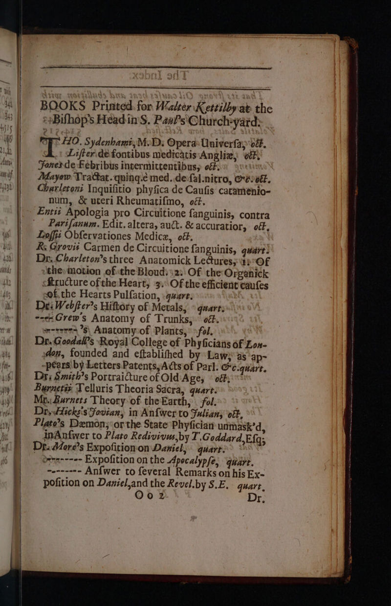BOOKS Printed for WZalter Kettilby at the *sBifhop’s Head in'S. Paa?’s'Church+yard: i gage Sydenhamt,M.Di Opera: Oniverfay ve. A. Lifferidefontibus medicatis:Angliz; vet) Fones de Febribus intermittentibus, off: > Mayow Vrattat .quing.c med..defal.nitro, Oe ot. Charletoni Inquifitio phyfica de Caufis catamenio- num, & uteri Rheumatifmo, oéf. Entit Apologia pro Circuitione fanguinis, contra _ Parifanum. Edit. altera, auct. & accuratior, . off, Looffii Obfervationes Medicz, ott. K; Grovis Carmen de Circuitione fanguinis, quart! Dr. Charleton’s three Anatomick Le@ures;\4p°OF ‘the, motion of the Bloud:\2:' Of the Organick cftructure oftthe:Heart, 3. Of the efficient caufes of, the Hearts Pulfation, :gusre. <i Grew's Anatomy of Trunks,” off. sn-eores ’§\ Anatomy.of Plants,’ fol. Dr..Goodall’s Royal College of Phyficiatts of Lon- don, founded and eftablifhed by Law} as ‘ap- -péars by Letters Patents, Acts of Parl. @c.quare. Dri Smith’s Portraicture of Old Age, © off; Burners T elluris Theoria Sacra, guart. Mp. Burnets Theory of theEarth, . fol. Dr, Hicksis Foviany in Anfwer to Fuliany ‘otk, Plato’s Demon; or the State Phyfician unmask’d, inAnfwer to Plato Redivivus,by T. Goddard,Ef{q; Dp. d4ore’s Expofitionon Daniel, quart>> * drte---e- Expofition on the Apocalyp fe, quart. wen---*- Anfwer to feveral Remarks on his Ex- pofition on Daniel,and the Revel.by S.E. quart.