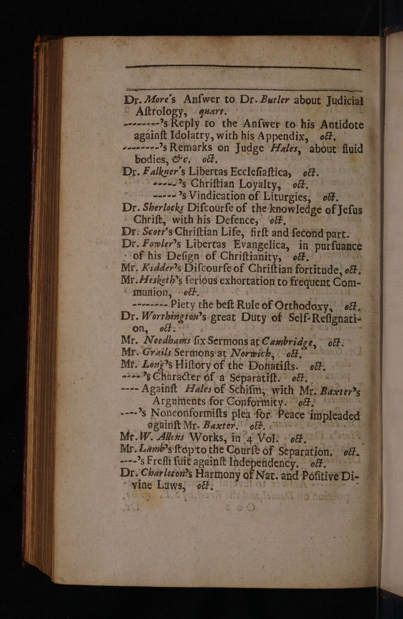Dr. Afore’s Anfwer to Dr. Butler about Judicial Aftrology, quart. | evranee-’g Reply to the Anfwer to. his Antidote againft Idolatry, with his Appendix, of, demeceen ’s Remarks on Judge Aales, about fluid bodies, Gc, o€f. 3 Dr. Falkuer’s Libertas Ecclefiaftica, od. eee. 9§ Chriftian Loyalty, — oét. _+. nee g Vindication of Liturgies, § off. Dr. Sherlocks Difcourfe of the: knowledge of Jefus Chrift, with his Defence, ‘é, Dr: Scort’s Chriftian Life, firft and fecond part. Dr. Fomler’s Libertas Evangelica, in purfuance Of his Defign of Chriftianity, — of. i Mr. Kidder’s Difcourfe of Chriftian fortitude, off. Mr. Afesketh’s {erious exhortation to frequent Com- munion, ‘er. ; weeenene Piety the beft Rule of Orthodoxy, of. Dr. Worthtngton’s: great Duty of Self-Refignati- on, oéf: | Mr. Needbams fix Sermons at C ambridge, ott: Mr.-Grails Sermons'at Norwich, ott, Mr. Longs Hiftory of the Donatifts. off. 2-53 Character of a Séparatift.” off. _ ---- Againft Hales of Schifin; with Mr: Baxters Arguments for Conformity. ‘off. : ----’s Nonconformifts plea ‘for ‘Peace ‘impleaded _ againft Mr. Baxter.’ off, . Mr.W. Allens Works, in “4 Vol? - of. ---~s Frefh {uit againft Independency. of. Dr. Charleton?s Harmony of Nat. and Pofitive Di- ‘vine Laws, od. ; - ee Sem