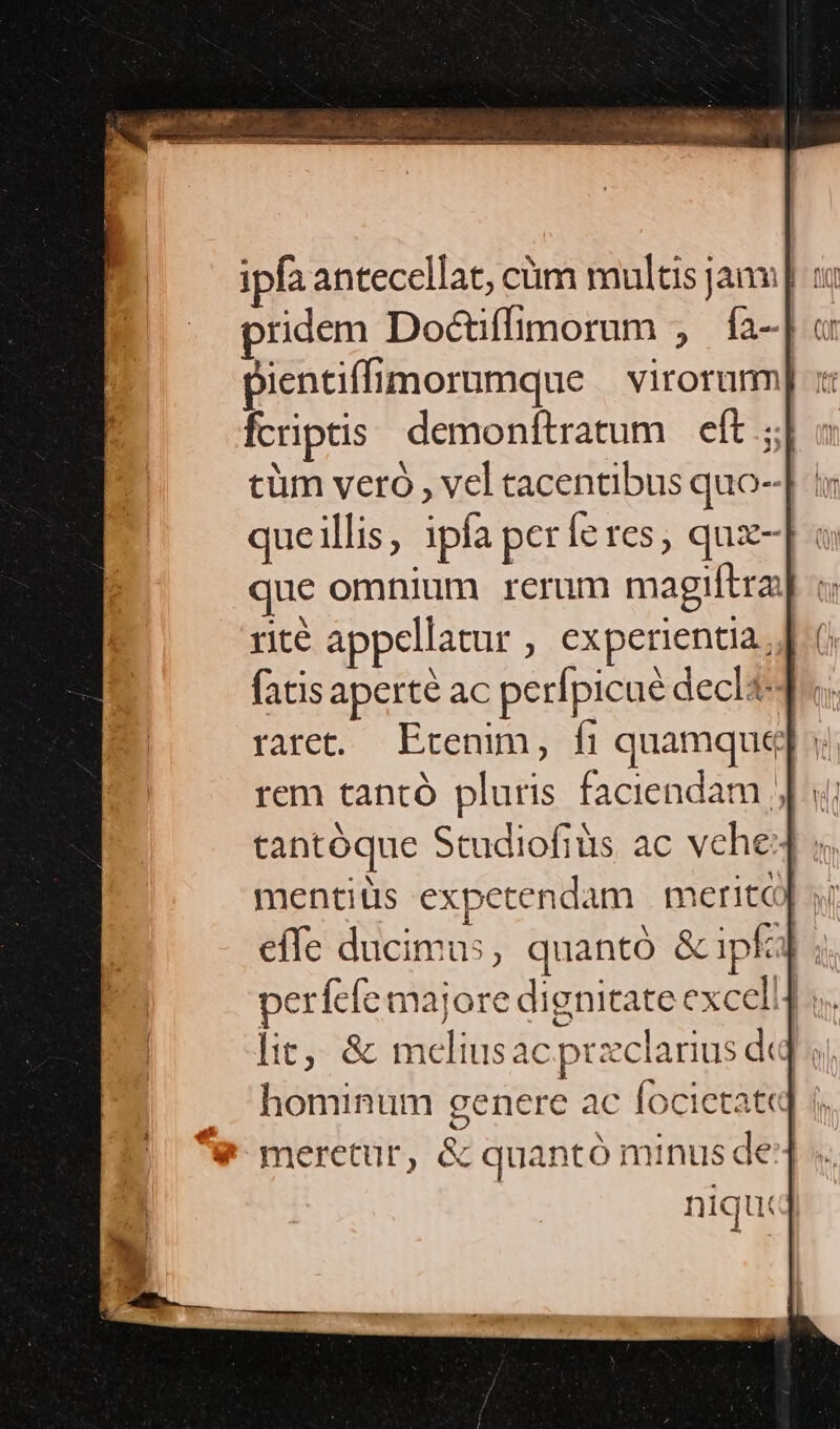 pridem Doctiffimorum , Íía-| « pientiffimorumque . virorurm fcriptis. demonftratum eft ; cüm veró , vel tacentibus quo- queillis, ipfa períeres, qux- que omnium rerum magiftra: rité appellatur , experientia]. fatis aperté ac perfpicue declt raret. Ecremm, fi quamque]; tantóque Studiofiüs ac vche4 « mentits expetendam | meriti effe ducimus, quantó &amp;ipfa] ;. perfefe majore dignitate excel! i. lit, &amp; melius ac przclarius d« » hominum genere ac focictate meretur, &amp; quantó minus de4 niqu