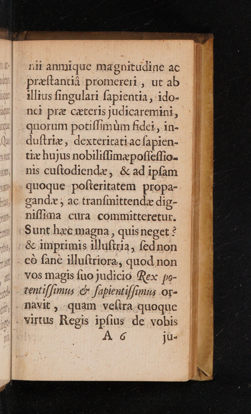 nii anmique magnitudine ac praítandüà promereri , ut ab illius fingulari fapientia , 1ido- nci pra ceteris judicaremini, duflrie, dextericatiac fapien- tiz hujus nobiliffimepoffeffio- nis cuftodiende, &amp; ad ipfam quoque pofteritatem propa- cgandz , ac tranfmittend;e dig- niffima cura committeretur. &amp; imprimis iluftria, fednon vos magis fuo judicio ex. po- tentif[rmus c fapientiffimus .ot- navit ,..quam velira quoque Virtus Regis ipfius de vobis A 6 jü-