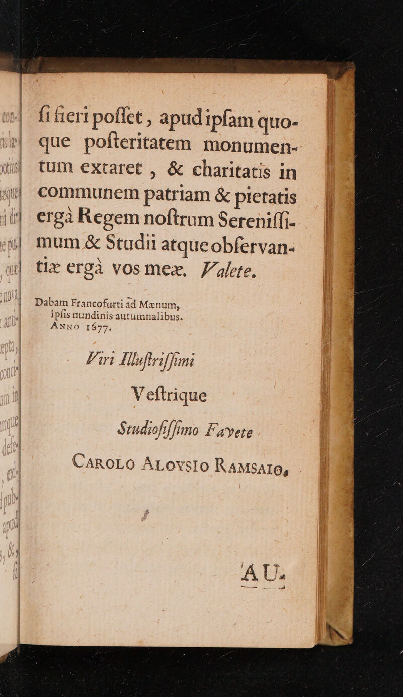 fi ieri poffet , apud ipfam quo- que pofteritatem monumen- (5 tum extaret , &amp; charitatis in a communem patriam &amp; pietatis it] ergà Regem noftrum Sereniffi- i. mum &amp; Studii atqueobfervan- qw] the ergà vosmez. 7alete. ^| Dabam Francofurti ad Mxnum, ipiis nundinis autumnalibus. ANNO I677. Fin Hlfiriffmi V eftrique SrudiohfJano Fayete CAROLO ALOvsIO KAMsAro,