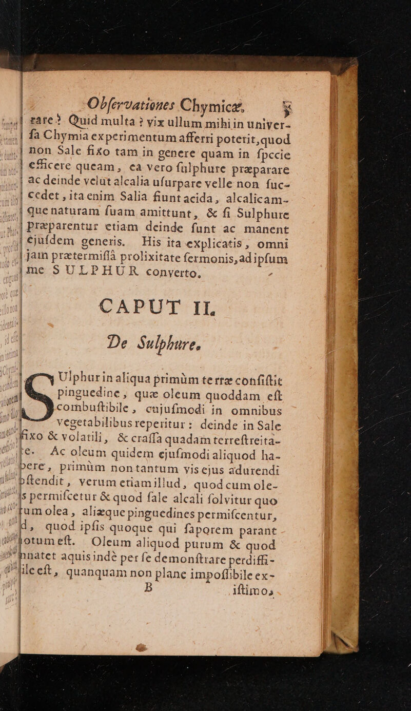 Obfervatiottes Chymice., y 4,1] rare? Quid multa ? vix ullum mihiin uniyer- | fa Chymia experimentumafferri potetit,quod ,] non Sale fixo tam in genere quam in fpccie .] eicere queam, ea vero fülphure preparare ac deinde velut alcalia ufurpare velle non fuc- ,| €edet , itaenim Salia fiuntacida, alcalicam- | quenaturam fuam amittunt, &amp; fi Sulphure | Preparentur etiam deinde funt ac manent [ejufdem generis. His ita explicatis, omni | jain praetermiffà prolixitate fermonis,ad ipfum ime SULPHU RR conyerto, , | CAPUT II. : De Sulphure, Ulphurin aliqua primüm terre confiftit pinguedine, qus oleum quoddam eft combuftibile, cujufmodi in. omnibus vegetabilibusreperitur: deinde in Sale ji M1xo &amp; volatili, &amp; craffa quadain terreftreita- fe. Acoleum quidem ejufmodi aliquod ha- bere, primüm nontantum vis ejus adurendi /^bftendit, verum etiamillud, quod cum ole- t/ fs permifcetur &amp; quod fale alcali folvitur quo Ud, quod ipfis quoque qui faporem parant [oom eft. Oleum aliquod purum &amp; quod inatet aquisindé per fe demonftrare perdiffi - ile eft, quanquam non plane impoffibile ex - : iftimos I jin 1 | |