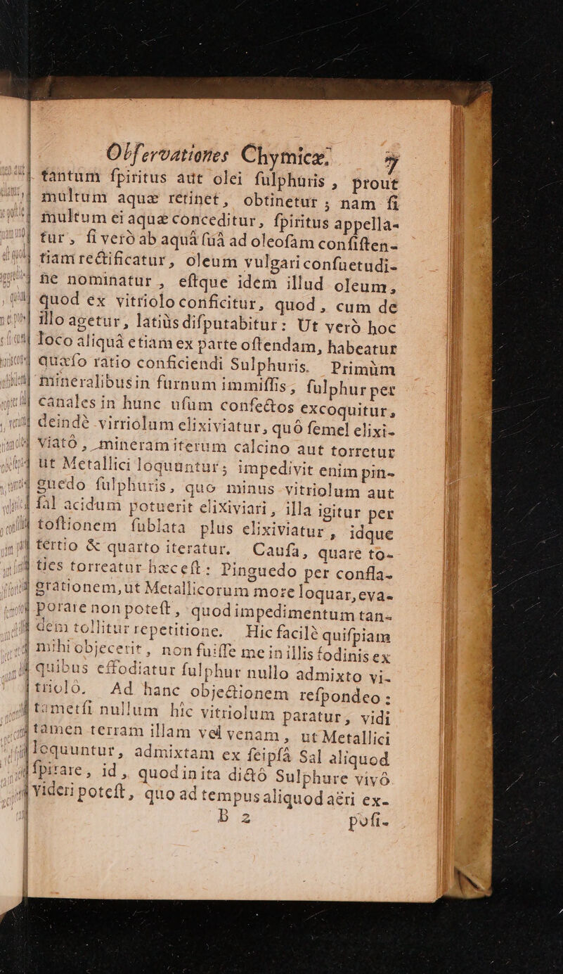 | | ; F | Offeroationes Chymicz: f fantum fpiritus aut olei fulphüris , prout | multum aquz retinet, obtinetur ; nam fi '| multum ei aque conceditur, fpiritus appella- | tur, fiveróabaquá (uà ad oleofam confiften- :( tiamreétificatur, oleum vulgariconfuetudi- | Dé nominatur , eftque idem illud oleum, //] quod ex vitriolo conficitur, quod, cum de jJ. 1llo agetur, latiüsdifputabitur: Ut yero hoc | Ioco aliquà etiam ex patte oftendam, habeatur 4 quafo ratio conficiendi Sulphuris. Primüm 4| mineralibusin furnum immiffis , fülphur per :| canales in hunc ufum confe&amp;os excoquitur, q3| deinde virriolum clixiviatur, quó femel elixi- qUd Viató , mineramiterum calcino aut torretur $4 ut Metallici loquuntur; impedivit enim pin- 4 guedo fulphuris, quo minus vitriolum aut | fal acidum potuerit elixiviari, illa igitur per 44 toftionem fublata plus elixiviatur , ín fértio &amp; quarto iteratur. 1 idque Caufa, quare to- ij ties torreatur hxceft: Pinguedo per confla. ji] rationem, ut Metallicorum mo:e loquar,eva- | porare non poteft, quodimpedimentum tan- dem tollitur repetitione. — Hic facile quifpiam (ij mihi objecerit, non fuiffe me in illis fodinis ex r quibus effodiatur fulphur nullo admixto vi- |tiioló. Ad hanc obje&amp;ionem refpondeo; i t2metfi nullum híc vitriolum paratur, vidi jj tamen terram illam vel venam , ut Metallici q[lequuntur, admixtam ex feipfá Sal aliquod jfpirare, id , quodinita di&amp;ó Sulphure vivó 4j Yideri poteft, quo ad tempus aliquod ari ex- B 5 2 pofi.