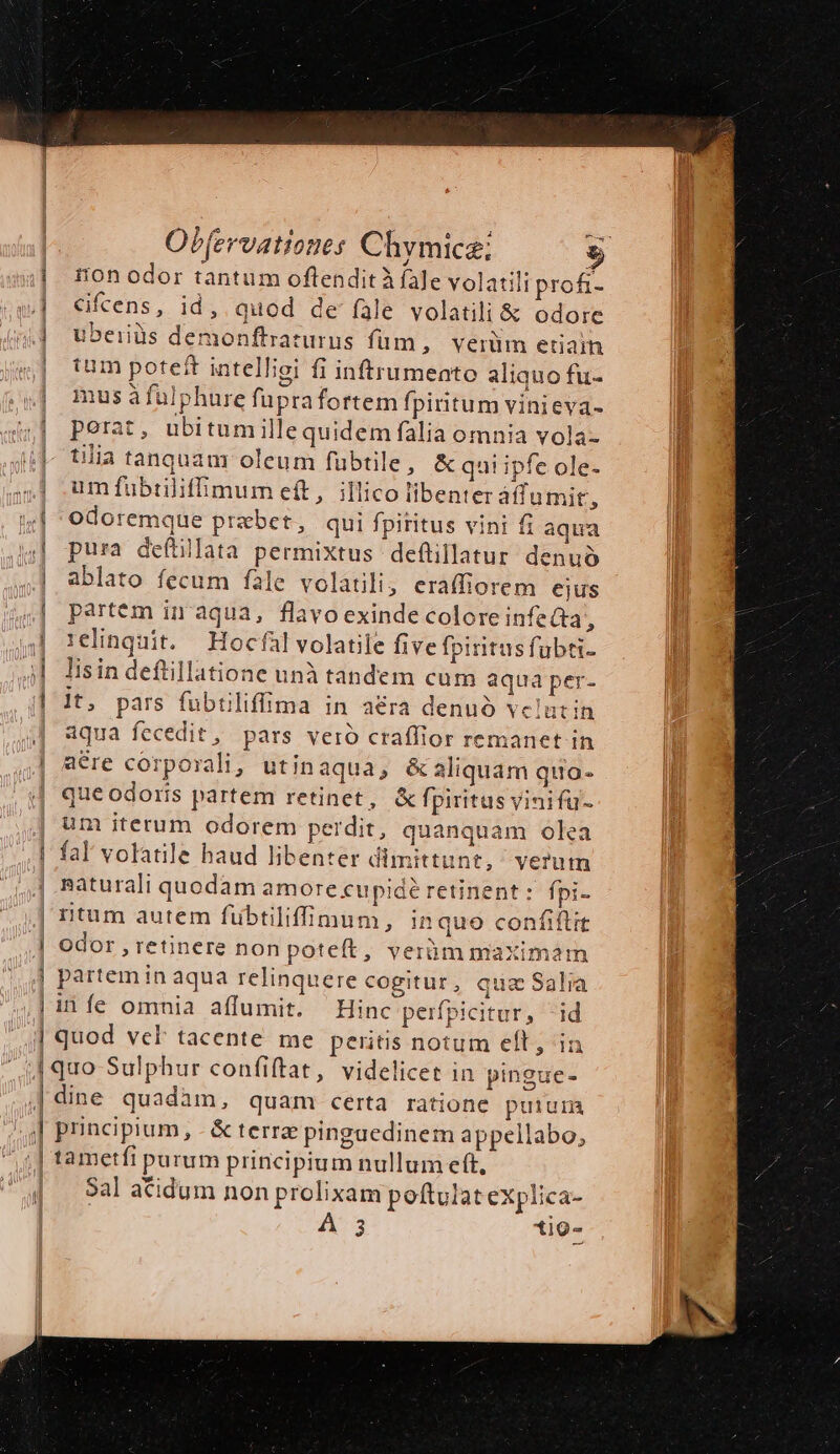 ——— M am. | — | Obfervationes Chymicz; $ ion odor tantum oflenditÀ fale volatili prof- Kfcens, id, quod de fàle volatili &amp; odore uberiüs demonftraturus füm, verüm eriain tum poteft intelliei fi inftrumeato aliquo fu- musà falphure fuprafortem fpiritum vinieva- perat, ubitumillequidem falia omnia vola- tilia tanquam oleum fübtile , &amp; qui ipfe ole- um fubtiliffimum e(t, illico iibenter áffumit, odoremque praebet, qui fpititus vini fi aqua pura defüillata permixtus deflillatur denuo ablato fecum fale volatili, eraffiorem ejus partem in aqua, flavo exinde colore infecta, 1elinquit. — Hocfal volatile five fpiritus fubti- lisin deftillatione unà tandem cum aqua per- |t, pars fubtiliffima in a€ra denuo vclutin aqua fecedit, pars vero craffior remanet in aére corporali, utin aqua, é&amp;aliquam quo. que odoris partem retinet, &amp; fpiritus vinifu- um iterum odorem perdit, quanquam olea fal volatile haud libenter dimittunt, veru gaturali quodam amore cupidé retinent : fpi- rntum autem fübtiliffimum, in quo confiftrt Odor , retinere non poteft, verüm maXim2m partem in aqua relinquere cogitur, quz Sala iníe omnia affumit. Hinc perfpicitur, id quod vcl tacente. me peritis notum eft; in quo Sulphur confiftat, videlicet in pingue- principium, - &amp;terree pinguedinem appellabo, tametfi purum principium nullum eft, Sal aCidum non prolixam poftulat eXplica- A 3 tig-