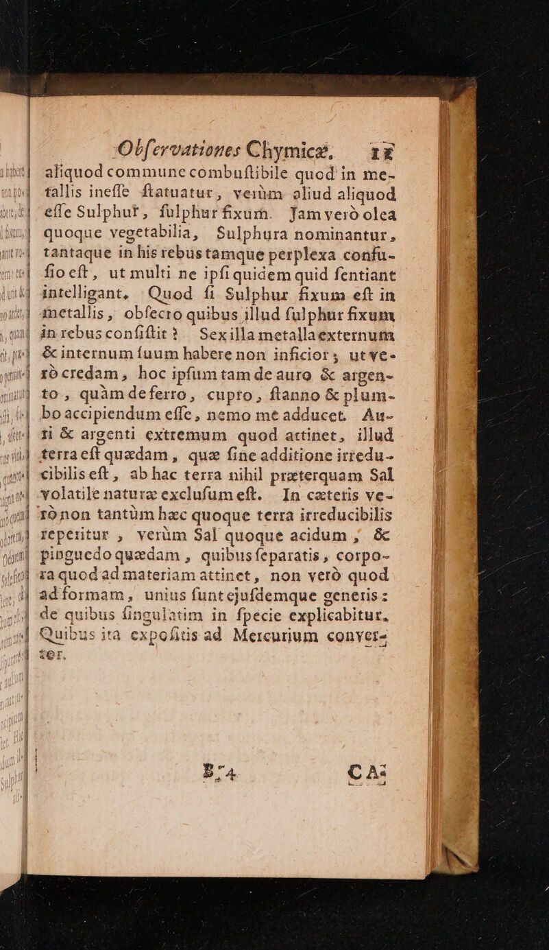 aliquod commune combuflibile quod in me- talls ineffe ftatuatur, veiüm oliud aliquod effe Sulphut, fülphurfixum. Jamveró olea quoque vegetabilia, Sulphura nominantur, tantaque in his rebustamque perplexa confu- fioeft, ut multi ne ipfiquidem quid fentiant intelligant, .Quod fi Sulphur fixum eft in inetallis , obfecro quibus illud fulphur fixum inrebusconfiflit? Sexilla metallaexternum &amp; internum fuum habere non inficiorj utwe- rócredam, hoc ipfümtam de auro. &amp; argen- to, quàmdeferro, cupto, flanno &amp; plum- boaccipiendum effe, nemo me adducet... Au- 1i &amp; argenti extremum quod attinet, illud terraeft quedam, quz fine additione irredu- cibiliseft, abhac terra nihil preterquam Sal volatile nature exclufum eft. In catetis ve- ronon tantüm hac quoque terra irreducibilis reperitur , verüm Sal quoque acidum , &amp; pi»guedoquaedam, quibusfeparatis, corpo- ia quod ad materiam attinet, non veró quod adformam, unius funtejufdemque generis z de quibus fingulatim in fpecie explicabitur, ids ad Mercurium conver í t Quibus ita expofi YOr,.