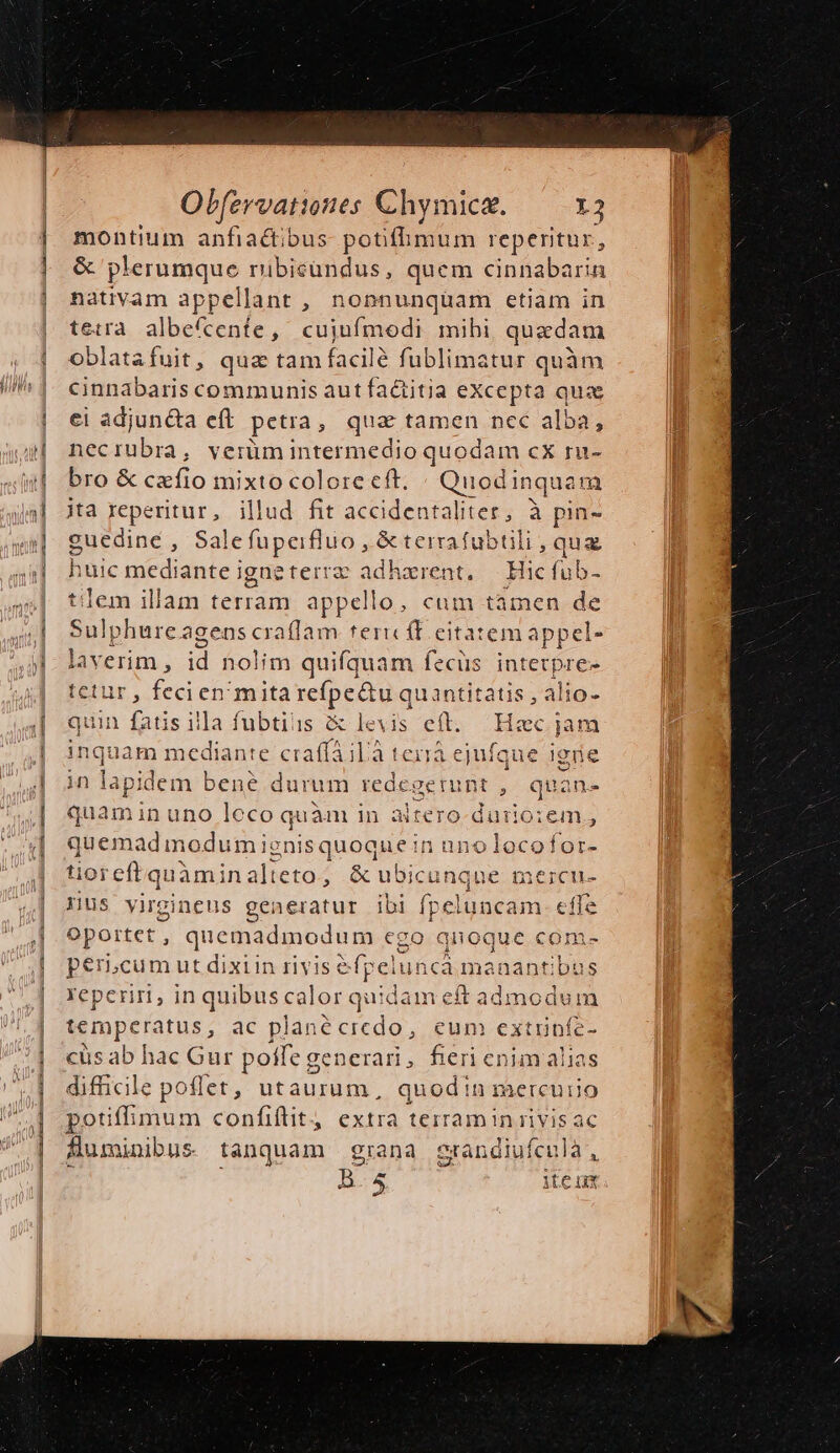 pom anfia&amp;tibus potifhmum reperitur, &amp; plerumque ribieundus, quem cinnabarin nativam appellant , nonnunquam etiam in tetra albefcente, cujufmodi mihi, quadam oblatafuit, qua tam facilé fublimatur quàm cinnabaris communis aut factitia eXcepta que ci adjun&amp;a eft. petra, qua tamen nec alba, i1ecrübra, verüm intermedio quodam cX ru- bro &amp; cxfio i mixto colore eft. « Quodi inquam jta reperitur, illud fit accidentaliter, à pin- cuedine , Sale fupeifluo ,.&amp; terrafubtili , qua huic mediante igneterrz adharent, — Hicfub- is em illam terram appello, cum tamen de ulp phurc agens craflam teric (E eitatem appel- laverim , id nolim quifquam fecüs intetpre- tetur, fecien mita refpe&amp;u quantitatis , alio- quin fatis illa fubtiiis levis eft. Hzc jam ingt uam median: te craffailà terrà ejufque igne in lapidem bene durum redegemunt ,. quan- quamin uno leco quàm in altero-durio:em; quemadm odumie EopquaMu Ui anolocofor- tioreft quàmin ali eto, &amp; ubicunque mercu- Hus virgineus generatur ibi D pe effe Oportet , quemadmodum cgo qnoque com- períLcum ut dixiin rivise fpeluncá manantibus reperiri, in quibus calor quidam eft admodum temperatus, ac planécredo, eum extiinfe- cus ab hac Gur poffe generari, fieri enim alias difficile poflet, ut LPS quod!n mercuiio potiffimum confiflit, extra terraminrivis ac fluminibus tanquam grana grandiufculà, B.5 item