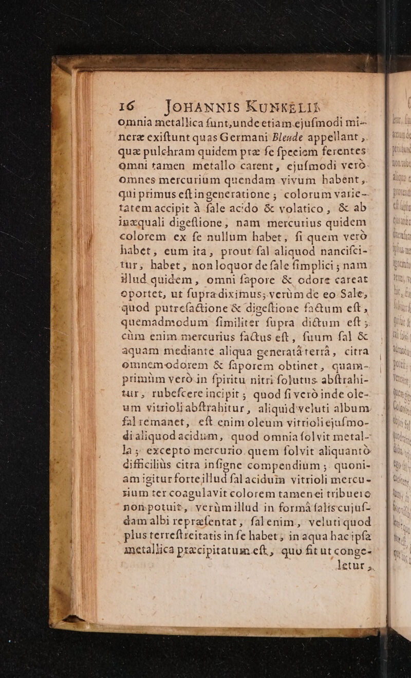 omnia metallica funt,undeetiam.ejufmodi mi- nerz exiftunt quas Germani Blesde appellant , qua pulchram quidem prz fe fpeciem ferentes omni tamen metallo carent, ejufmodi vero omnes mercurium quendam vivum habent, qui primuseftingeneratione ; colorum varie- tatem accipit à fale acido &amp; volatico, &amp; ab inzquali digeflione, nam mercurius quidem colorem ex fe nullum habet, fi quem veró habet, eum ita, prout fal aliquod nancifci- tur; habet, nonloquor de fale fimplici ; nam illud quidem, omni fapore &amp; odore careat oportet, ut fupradiximus; verum de eo Sale; quod putrefa&amp;ione &amp; digeftione fatum eft, quemadmodum fimiliter fupra di&amp;um eft; cüm enim.mercurius fa&amp;us eft, fuum fal &amp; aquam mediante aliqua ceneratá terrà CO EHTA omncem'odorem &amp; faporem obtinet, quam- primüm veró.in fpiritu nitri folutns. abftrahi- tur, rubefcereincipit ; quod fiveró inde ole- um vitrioliabftrahitur, aliquid veluti album falrémanet, eft enim oleum vitrioliejufmo- dialiquodacidum, quod omniafolvit metal- la; excepto mercurio. quem folvit aliquantó difficilis citra infigne compendium ;. quoni- am igiturfortejillud falaciduim vitrioli mercu- sium ter coagulavit colorem tamenei tribueic nompotuit, verümillud in formà faliscujuf- dam albi reprafentat, falenim, veluti quod plus terreftreitatis infe habet; in aqua hacipfa metallica pzzcipitatum.eft, quu fit ut conge- | letut ;,