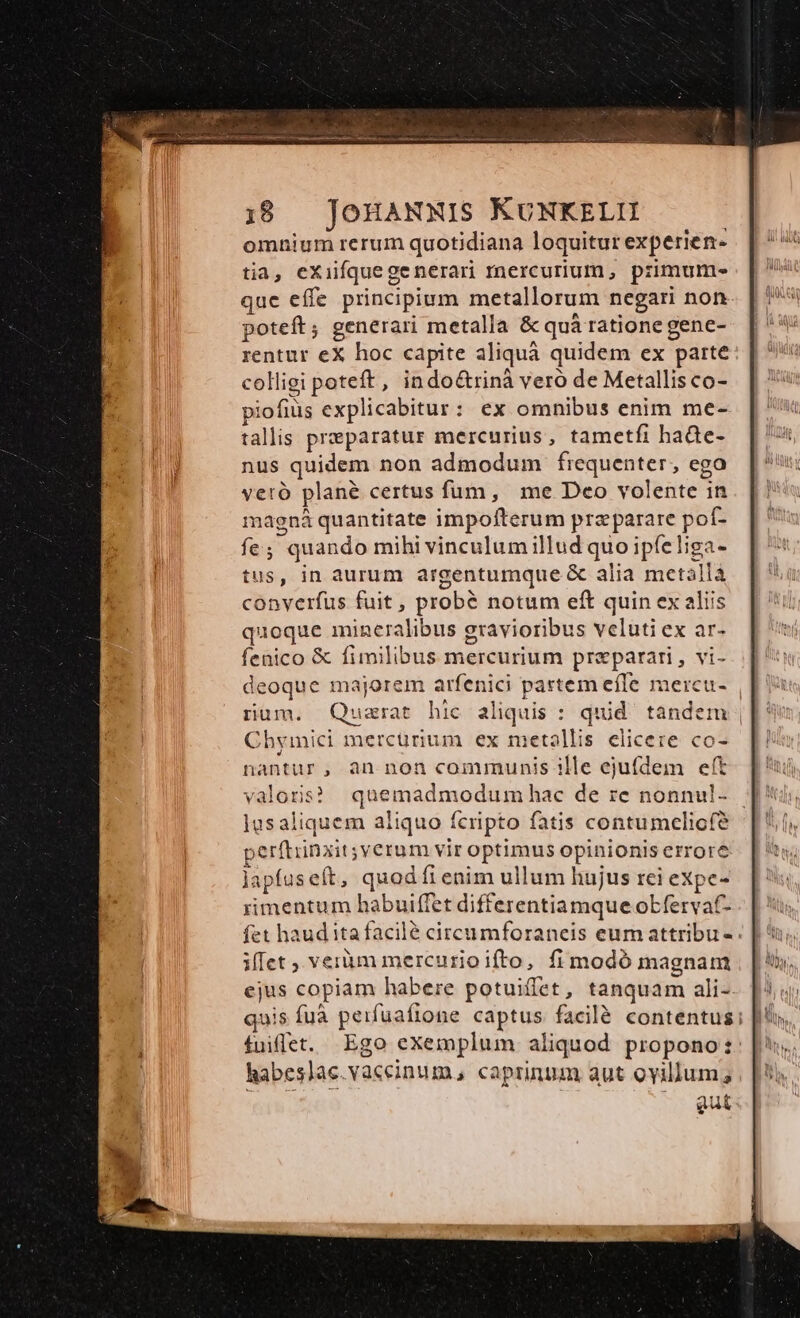 Due eaa i Hg S eme 4 i patti pite, i 1 B e e i 18 JOHANNIS KUNKELII omnium rerum quotidiana loquitur experien- tia, eXiifquegenerari mercurium, primum. que effe principium metallorum negari non poteft; generari metalla &amp; quá ratione gene- rentur eX hoc capite aliquà quidem ex parte colligi poteft, indo&amp;rinà veró de Metallis co- piofius explicabitur: ex omnibus enim me- tallis praeparatur mercurius, tametfi haüe- nus quidem non admodum frequenter, ego veró plané certus fum, me Deo volente in magná quantitate impofterum prz parare pof- fe; quando mihi vinculum illud quo ipfeliga- tus, in aurum argentumque &amp; alia metalla converfus fuit , probé notum eft quin ex aliis quoque mineralibus gravioribus veluti ex ar- fenico &amp; fimilibus mercurium praeparari , vi- deoque majorem arfenici partem effe mercu- | rum. Quzrat hic aliquis : quid tandem ||: Chymici mercurium ex metallis elicere co- nantur, an non communis ille ejufdem eft valoris? quemadmodum hac de re nonnul- — ]usaliquem aliquo fcripto fatis contumelicfe perftinxit;verum vir optimus opinionis errore lapfuseft, quod íi enim ullum hujus rei expe- rimentum habuiffet differentiamque obfervaf- fet haud ita facilé circumforaneis eum attribu-. illet , veràm mercurio ifto, fi modó magnam ejus copiam habere potuiffet, tanquam ali- quis fuà peifuafione captus facilé contentus; | fuiflet. Ego exemplum aliquod propono: habeslac.vaceinum, caprinum aut oyillum;