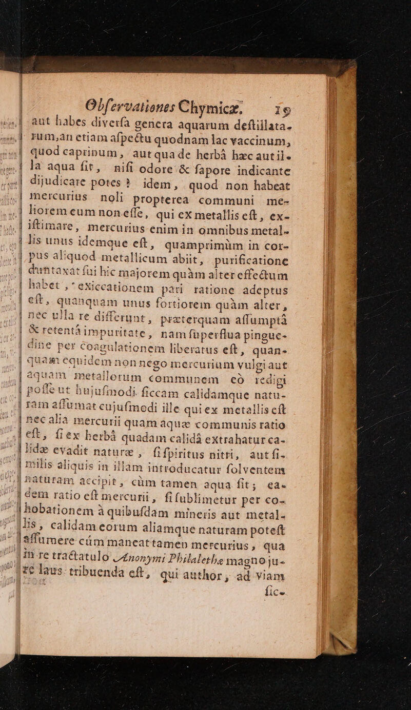 | quod caprinum, autquade herbá hzcautil- | la aqua fit, nifi odore. &amp; fapore indicante ,| dijudicare potes ?. idem, quod non habeat mercurius noli Propterea communi me- lis unus idemque eft, quamprimüm in cor- | duntaxat fui hic majorem quàm altereffe&amp;um habet , * exiccationem pàri ratione adeptus eft, quanquam unus fortiorem quàm alter, | nec ulla re differunt, przterquam affumptà | &amp; retentà impuritate , nam fuperflua pinguc- | dine per coagulationem liberatus eft, quan- quam equidem non nego mercurium vulgi aut 44/1117 1331 TY | ci [5 P2. P J 1 ^ E pes aetallorum communem eo eaigt 9 | ram affumat cujufmodi ille quiex metallis cft lia | hec ara mercurii quam aque communis ratio eft, fiex herbà quadam calidà extrahatur ca- É-— | milis aliquis in illam introducatur folventem ,j €em ratio eft mercurii, fifublimetur per co- |His, calidam eorum aliamque naturam potet in re tractatulo tnonymi Philaletbe magno ju- fice