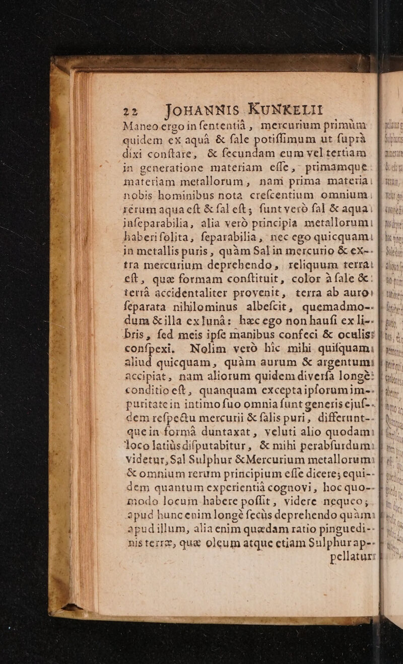 2:2 JouawNWIS KUNKELH Maneo ergo in fententià, mercurium primum quidem ex aqua. &amp; fale potiffimum ut fuprà dixi coníftare, &amp; fecundam eum vel tertiam in generatione materiam efle, prmamque materiam metallorum, nani prima materiai nobis hominibus nota crefcentium omnium. rérum aqua cft &amp; fal eft, funtveró fal &amp; aquai jufeparabilia, alia veró principia metallorumi haberifolita, feparabilia , nec ego quicquam. in metallis puris , quàm Salin cnuso &amp; ex-- tra mercurium deprehendo, | reliquum terrai €ft, que formam conftituit, color à fale &amp;: terrà accidentaliter provenit, terra ab auro: feparata nihilominus albeícit, quemadmo-- dum &amp;illa exIunà: hacego non haufi ex li-- bris, fed meis ipfe manibus confeci &amp; oculis: confpexi. Nolim veró hic mihi quifquam; | aliud quicquam, quàm aurum &amp; argentumi Reciplat; nam aliorum quidem diverfa longé: | conditio oeft, quanquam exceptaiplorumim- 2 id formá duntaxat, veluti alio quodam: [| locolatiüsdifputabitur, &amp; mihi perabfurdum: | ; videtur, Sal Sulphur &amp;Mercurium metallorum: | &amp; omnium rerum principium effe diceres equi-- inodo locum habere poffit, videre nequeo; apud huncenim longé fecüs deprehendo quàm apudillum, alia enim quedam ratio pinguedi-- | nis tere, qu&amp; oleum atque ctiam Sulphurap-- pellatur: