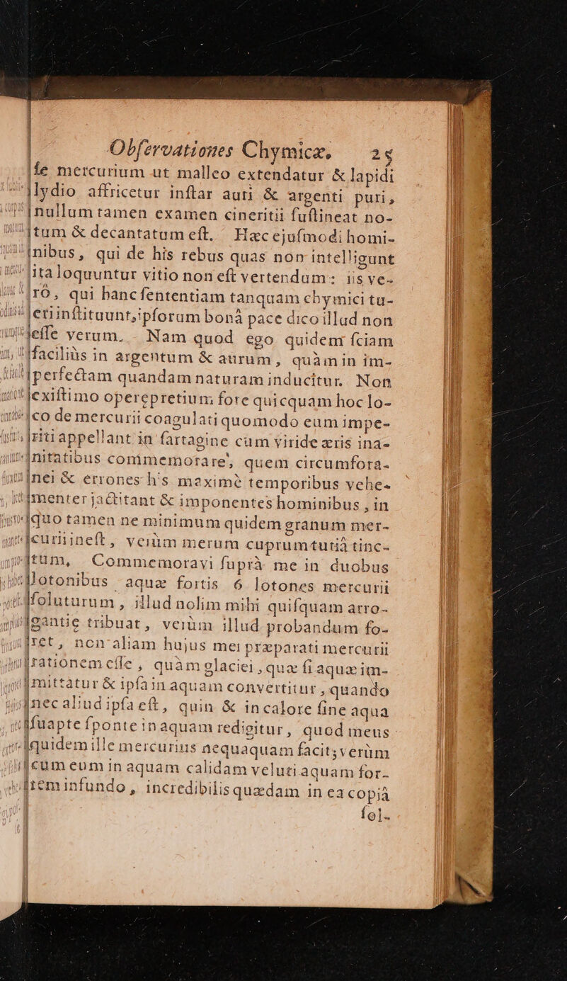 | | Obfzrvationes Chymice, — as fle mercurium ut malleo extendatur &amp; lapidi |ydio affricetur inftar auti &amp; argenti puri, inibus, qui de his rebus quas nor intelligunt IO, qui bancfententiam tanquam cby mici tu- jefe verum. -. Nam quod ego quidem fciam as Igantie tribuat, vei illud. probandum fo- iret, non' aliam hujus mei preparati mercurii J cle, quàm glaciei qua fi aqua im- [mittatur &amp; ipfain aquam convertitur, quando Inec aliud ipfaett, quin &amp; incalore fine aqua Ío].