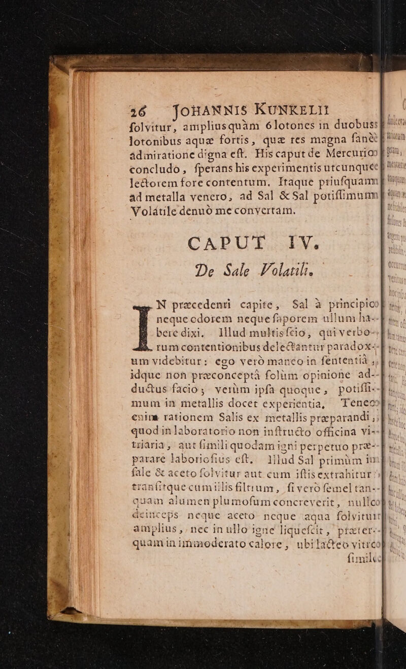 folvitur, ampliusquàm 6lotones in duobus: lotonibus aqua fortis, quz res magna fane] admiratione d'gna eft. Hiscaputde Mercumioop? concludo, fperans his experimentis utcunquee p le&amp;orem fore contentum. Itaque priufquam ad metalla venero, ad Sal &amp; Sal potiffimunm Volátile denuó me convertam. CADUT. V. De Sale Volatuli. .N praecedenü capite, Sal à principic | nequecdorem nequefaporem ullum ha- bere dixi. 1lud multisfeio, quiverbo- i. rumcontentionibus delectantur paradox- um videbitur: ego veró maneo in fententià ,, idque non preconceptá folüm opinione ad. du&amp;us facio; verüm ipfa quoque, potifit- mum in metallis docet experientia, Teneoop, euim rationem Salis ex. metallis preeparandi ,; n quod in laboratorio non inftru&amp;o officina vi- traria, autfimiliquodam igni perpetuo prz- arare laboriofius eft. — 1ilud Sal primum in e &amp; acetofolvitur aut cum iftisextrahitur: t uüecumillisfiltrum, fiveró femel tan- quam alumen plumofumconcreverit, null&amp; deinceps neque aceto ncque aqua folvitui amplius ,. nec in ullo iene liquefci 3 i quam in imimoderato calore ,