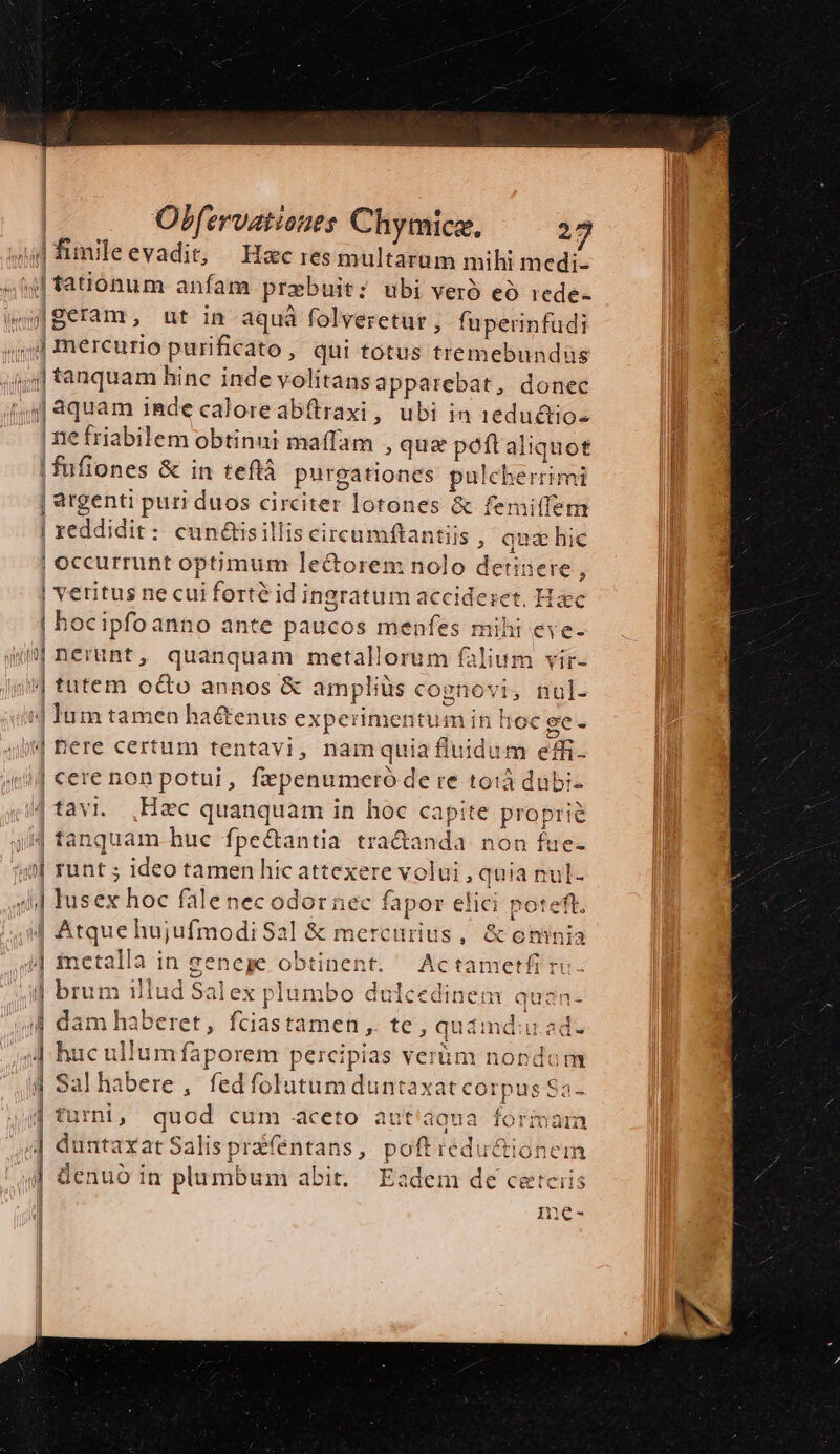 r] e jid fimileevadit, Hec res multarum mihi medi- ,| fationum anfam prebuit; ubi vero eo rede- aWgeram, ut in aquá folveretur , fuperinfudi ;;jd mercurio purificato, qui totus tremebundus sg] tanquam hine inde volitans apparebat, donec 544] quam inde caloreabítraxi, ubi in 1eductio- . [mefriabilem obtinui maffam , quz poftaliquot |! fufiones &amp; in teftá purgationes pulcherrimi | argenti puri duos circiter lotones &amp; femiffem | reddidit: cun&amp;isilliscircumftantiis , auz hic Mou | occurrunt optimum le&amp;torem nolo detinere, | veritus ne cui forte id ingratum accideset. Hc | bocipfoanno ante paucos menfes mihi eve- «Jnerünt, quanquam metallorum falium vir- i tutem oc&amp;o annos &amp; ampliüs cognovi, nul- i] Ium tamen ha&amp;enus experimentum in hoc ge - JW M Fus 2 qi Bere certum tentavi, namquia fluidum effi. 1 uif cere non potui, fzpenumeró de re totà dubi- tavi. ,Hec quanquam in hoc capite proprie jJ tanquam hue fpe&amp;antia tra&amp;anda non fue- 49 runt ; ideo tamen hic attexere volui , quia nul- lusex hoc falenec odor nec fapor elici poteft. 4 Atque hujufmodi Sal &amp; mercurius, &amp; omnia i| metalla in genege obtinent. Actametfi ru. | brum illud Salex plumbo dulcedinem qua: | i 44 dam haberet, fciastamen ,. te, quimdiuad. huc ullumfaporem percipias verüm nondum Salhabere , fedfolutum duntaxat corpus Sa- turni; quod cum aceto aut'áqua formam | duntaxat Salis prafentans, poftredu&amp;ioneim ^| denuo in plumbum abit. Eadem de cetciis j nic-