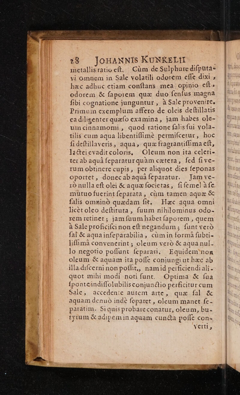 metallisratio eft. Cüm de Sulphure difputa- vi omnem in Sale volatili odorem effe dixi ; hxc adhuc etiam conftans mea opinio eft; odorem &amp; fapoiem que duo fenfus magna fibi cognatione junguntur , à Sale provenire, Primuin exemplum affero de oleis deftillatis cadilisenter quefo examina , jam habes ole- umcinnamomi , quod ratione falsfui yola- tilis cum aqua libenuffimé permifcetur , hoc fideflillaveris, aqua, quz fragrantiffima eft, lac&amp;teievaditcoloris, Oleum non ita celeri- ter ab aquá feparaturquàm cetera, fed five- rum obtinere cupis, per aliquot dies feponas oportet, donecabaquàfeparatur. Jam ve- 1o nulla eft olei &amp; aquacfocietas, fiífemel àfe nutuofuerintfeparata, cüm tamen aqua &amp; falis omninó quzdam fit. Hzc aqua omni licétoleo deftituta, fuum nihilominus odo- rem retinet ; jam fuum habet faporem , quem à Sale proficifcinon eff negandum ; funt veró fal &amp; aquainfeparabilia, cümin formà fubti- liffimà convenerint ; oleum veró &amp; aqua nul- lo negotio poflunt feparan, Equidem nona oleum &amp; aquam ita poffe conjungi ut hec ab illa. difcerni non poflit, namid perficiendiali- quot mihi modi notifunt, Opüma &amp; fua fponteindiffolubilisconjundiio perficitur cum Sale, acceden:e autem arte, quae fal &amp; aquam denuó indé feparet , oleum manet fe- paratim. Siquis probareconatur, oleum, bu- tyrum &amp; adipem in aquam cun&amp;a poffe con- Yerti,