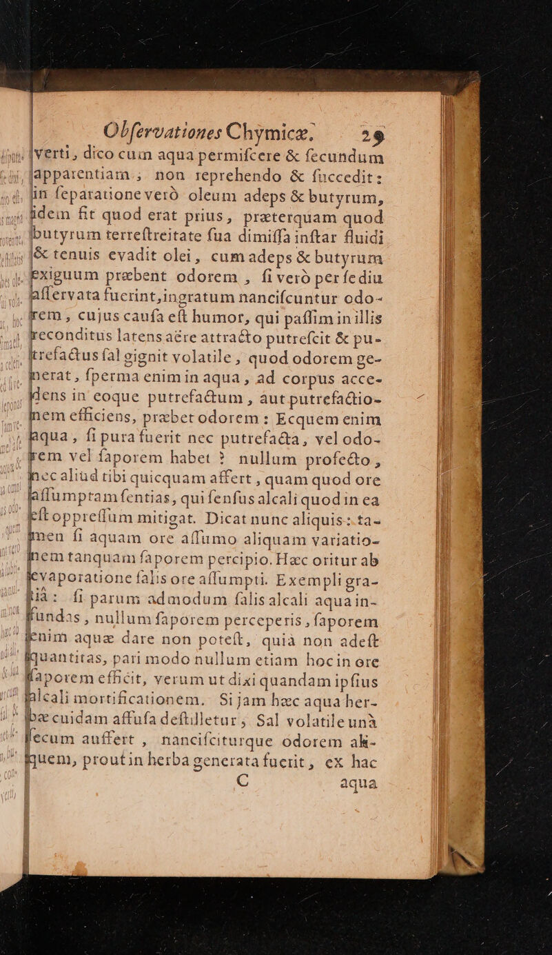 . verti, dico cua aqua permifcere &amp; fecundum lapparentiarn.; non reprehendo &amp; fnccedit: , fin feparadoneveró oleum adeps &amp; butyrum, idein fit quod erat prius, preterquam quod butyrum terreftreitate fua dimiffa inftar fluidi &amp; tenuis evadit olei, cum adeps &amp; butyrum  Exiguum prebent odorem , fiveró per fediu aflervata fucrint,ingratum nancifcuntur odo- rem , cujus caufa eft humor, qui paffim in illis econditus latens are attraéto putrefcit &amp; pu- Itrefa&amp;us fal gignit volatile, quod odorem ge- inerat , fperma enim in aqua , ad corpus acce- Wdens in eoque putrefa&amp;um , àut putrefadtio- Ánem efficiens, praebet odorem: Ecquem enim , Bqua, fi pura fuerit nec putrefa&amp;a, vel odo- jem vel faporem habet ? nullum profe&amp;o, À ec aliud tibi quicquam affert , quam quod ore Rflumpram fentias, qui fenfus alcali quod in ea ». Fítoppreffum mitigat. Dicat nunc aliquis: ta- gen fi aquam ore affumo aliquam variatio- inem tanquam faporem percipio. Hzc oritur ab jevaporatione falisore affumpti. Exem pligra- [iá: fi parum admodum falis alcali aquain- Kundas , nullum faporem perceperis , faporem Enim aqua dare non poteft, quià non adeft Bquantitas, pari modo nullum etiam hocin ore laporem efficit, verum ut dixi quandam ipfius . pleali mortificationem.. Sijam hac aqua her- /  Ib cuidam affufa deftilletur » Sal volatileunà lecum auffert , nancifciturque odorem ak- Buen, proutin herba generatafucrit, ex hac |j C aqua