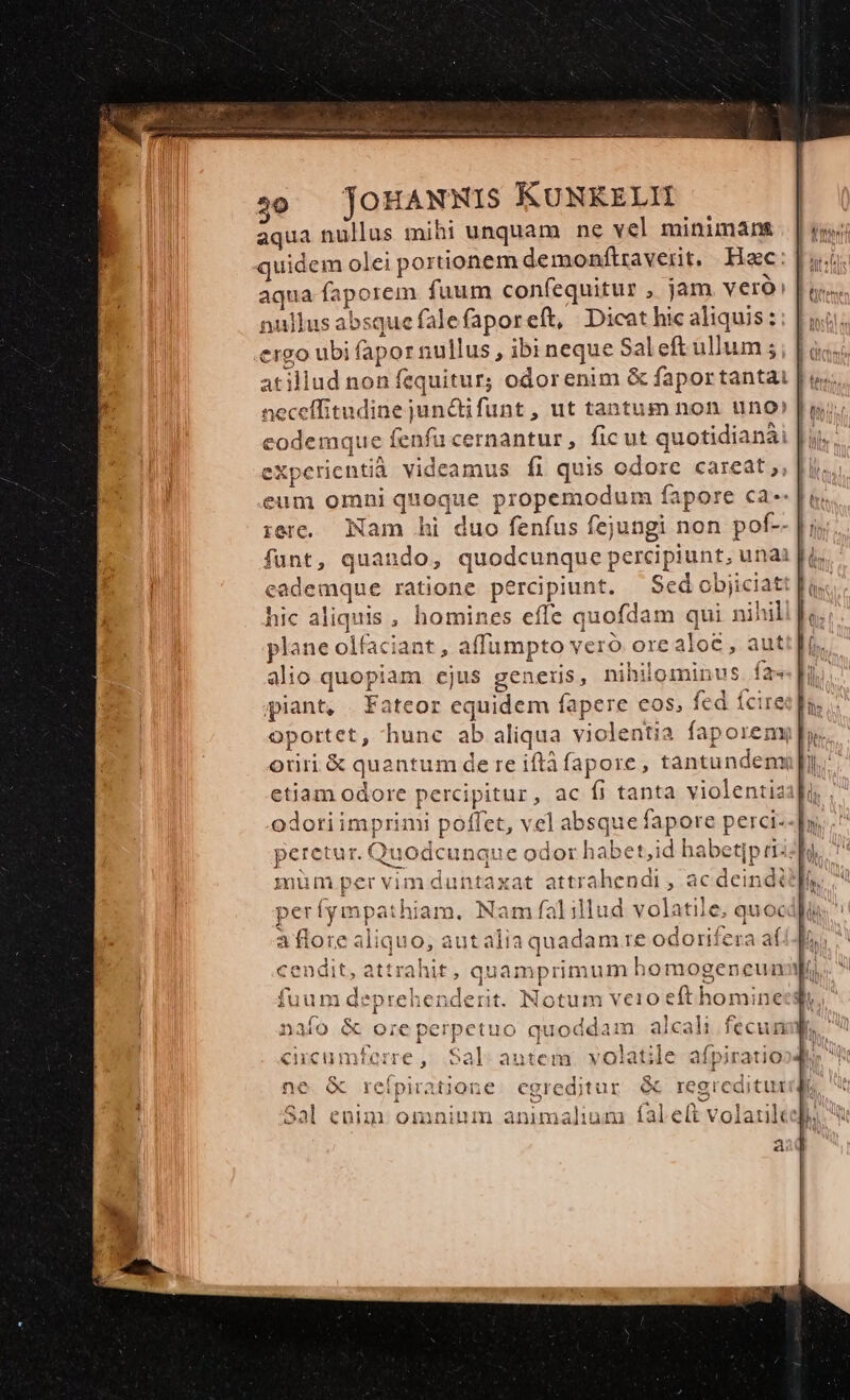 C $0 — JOHANNIS KUNKELIH | aqua nullus mihi unquam ne vel minimant [ij quidem olei portionem demonftraverit, Hac: [uci aqua faporem fuum confequitur , jam veró [oos nullus absquefalefaporeft, Dicat hic aliquis :: | nij; ergo ubi fapor nullus , ibi neque Sal eft ullum ; | atillud non fequitur; odorenim &amp; fapor tantat | uj; neceffitudine jun&amp;ifunt, ut tantum non uno» | ui; eodemque fenfu cernantur , ficut quotidianài | ij. expericntià videamus fi quis odore careat; eum omni quoque propemodum fapore ca--[u. :erc. Nam hi duo fenfus fejungi non pof-- |; funt, quando, quodcunque percipiunt, unai [is eademque ratione percipiunt. — Sed objiciatt [u.c hic aliquis, homines effe quofdam qui nihili] plane olfaciant , affumpto veró orealo£ , auti[. alio quopiam ejus generis, nihilominus fai ] piant, . Fateor equidem fapere cos, fed Íciret]a. oportet, hunc ab aliqua violentia faporemyi ph. oriri &amp; quantum de re iftà fapore, tantundemu]py., etiam odore percipitur, ac fi tanta violentia odori imprimi poffet, vel absque fapore perci--] peretur. Quodcunque odor habet,id habet[p rii mum per vim duntaxat attrahendi , ac deinditf, períympathiam, Nam falillud volatile, quocdlu aflore aliquo, autalia quadam re odorifera afi4 ^ cendit, attrahit, quamprimum homogenreun yu i2 fuum deprehenderit. Notum veio eft hominecgi i tuo quoddam alcali fecun b. L 1 cicumferre, Sal autem. volatile afpiratio , Rx xe E LE D 2. ^a - ne Q reipiratione. cgredjtur &amp; regreditur it